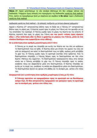 Β.7.Μ4 Β.7 Αλγοριθμική Σκέψη, Προγραμματισμός και Σύγχρονες Εφαρμογές
218
Φάση 1η
: Αφού μελετήσουμε το νέο σενάριο βλέπουμε ότι δεν υπάρχει κάποια νέα
διαδικασία. Υπάρχουν όμως αλλαγές στο περιεχόμενο της διαδικασίας world.my first method.
Έτσι, πρέπει να περιγράψουμε ξανά με σαφήνεια και ακρίβεια τι θα κάνει τώρα η διαδικασία
world.my first method.
Διαδικασία world.my first method – Οι αλλαγές τονίζονται με έντονα κόκκινα γράμματα:
Αρχικά ο Κώστας (2ος
αστροναύτης) βλέπει προς τα δεξιά και ο Γιάννης (1ος
αστροναύτης)
βλέπει προς το μέρος μας. Ο Κώστας γυρνά προς το μέρος του Γιάννη και τον φωνάζει για να
του αποσπάσει την προσοχή. Ο Γιάννης γυρίζει προς το μέρος του Κώστα και του απαντά. Ο
Κώστας περπατά λίγο προς το μέρος του Γιάννη και τον ρωτά «πόσες ώρες είμαστε
εδώ;». (Την απάντηση εδώ τη δίνει ο χρήστης εκ μέρους του Γιάννη, μέσα σε ένα
πλαίσιο διαλόγου που εμφανίζεται στην οθόνη).
Αν η απάντηση είναι αριθμός μεγαλύτερος από 5 τότε:
Ο Γιάννης με τη σειρά του πλησιάζει και αυτός τον Κώστα και του λέει να καλέσουν
το διαστημόπλοιό τους να έρθει. Ο Κώστας κάνει μια κίνηση του χεριού του (λες και
μιλά σε ασύρματο) και καλεί το διαστημόπλοιό τους να έρθει, αμέσως μετά κατεβάζει
το χέρι του. Ο Γιάννης γυρίζει προς τα αριστερά (κοιτάζει στον ορίζοντα). Ενώ το
διαστημόπλοιο πλησιάζει, ο Γιάννης δείχνει προς το διαστημόπλοιο και λέει στον
Κώστα «Νάτους που έρχονται». Το διαστημόπλοιο προσγειώνεται πάνω στον άσπρο
κύκλο και ο Γιάννης κατεβάζει το χέρι του. Ο Γιάννης πλησιάζει προς τη σκάλα,
ανεβαίνει πάνω και εξαφανίζεται μέσα στο διαστημόπλοιο. Ο Κώστας πλησιάζει και
αυτός με τη σειρά του, ανεβαίνει τη σκάλα και εξαφανίζεται μέσα στο διαστημόπλοιο.
Το διαστημόπλοιο ξεκινά και φεύγει στο βάθος και το σενάριό μας φτάνει στο τέλος
του.
Διαφορετικά (αν η απάντηση είναι αριθμός μικρότερος ή ίσος με 5) τότε:
Ο Γιάννης προτείνει να προχωρήσουν προς τα αριστερά και να δουλέψουν
ακόμα λίγο. Οι δύο αστροναύτες προχωρούν και φεύγουν προς τα αριστερά
και το σενάριό μας φτάνει στο τέλος του.
 