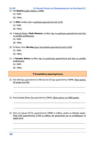Β.1.Μ3 Β.1 Βασικές Έννοιες της Πληροφορικής και της Επιστήμης Η/Υ
22
17. Μία δισκέτα χωράει περίπου 1,44ΜΒ.
(α) Ορθό
(β) Λάθος
18. Τα DVD συνήθως έχουν μικρότερη χωρητικότητα από τα CD.
(α) Ορθό
(β) Λάθος
19. H Φορητή Μνήμη (Flash Memory) συνήθως έχει τη μικρότερη χωρητικότητα από όλες
τις μονάδες αποθήκευσης.
(α) Ορθό
(β) Λάθος
20. Οι δίσκοι τύπου Blu-Ray έχουν πενταπλάσια χωρητικότητα από τα DVD.
(α) Ορθό
(β) Λάθος
21. Ο Σκληρός Δίσκος συνήθως έχει τη μεγαλύτερη χωρητικότητα από όλες τις μονάδες
αποθήκευσης.
(α) Ορθό
(β) Λάθος
+Επιπρόσθετες Δραστηριότητες
22. Ένα DVD έχει χωρητικότητα 4,7GB ενώ ένα CD έχει χωρητικότητα 700MB. Πόσα περίπου
CD χωράει ένα DVD;
...............................................................................................................................
...............................................................................................................................
23. Ένας σκληρός δίσκος έχει χωρητικότητα 200GB. Πόσες εικόνες των 50ΚΒ χωράει;
...............................................................................................................................
...............................................................................................................................
24. Έστω ότι έχουμε 50 CD, χωρητικότητας 700ΜΒ το καθένα, γεμάτα με διάφορα αρχεία.
Πόσα DVD χωρητικότητας 4,7GB το καθένα, θα χρειαστούμε για να μεταφέρουμε τα
αρχεία αυτά;
...............................................................................................................................
...............................................................................................................................
 
