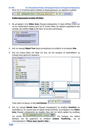 Β.7.Μ4 Β.7 Αλγοριθμική Σκέψη, Προγραμματισμός και Σύγχρονες Εφαρμογές
220
Μετά την 5η
εντολή θα πρέπει σταδιακά να δημιουργήσουμε την παρακάτω συνθήκη:
Στάδια δημιουργία εντολής (If/Else):
3. Να μεταφέρετε στην Editor Area (Περιοχή επεξεργασίας) τη δομή (If/Else) και
να την τοποθετήσετε αμέσως μετά την 5η
εντολή. Μόλις την αφήσετε εμφανίζονται δύο
επιλογές. Να επιλέξετε true και θα έχετε το πιο κάτω αποτέλεσμα.
4. Από την περιοχή Object Tree (Δομή αντικειμένων) να επιλέξετε το αντικείμενο this.
5. Κλικ στο κίτρινο βέλος στα δεξιά του true, και στη συνέχεια να ακολουθήσετε τις
επιλογές όπως φαίνονται παρακάτω:
Τώρα πρέπει να έχουμε το εξής αποτέλεσμα:
6. Από την περιοχή Details Area (Περιοχή πληροφοριών) να επιλέξετε functions και
ακολούθως με την τεχνική σύρε και άφησε (Drag and Drop), να μεταφέρετε στην Editor
Area (Περιοχή επεξεργασίας) και ακριβώς πάνω από τον πρώτο αριθμό της συνθήκης
την εντολή . Στη συνέχεια, στο πλαίσιο
διαλόγου που θα εμφανιστεί να επιλέξετε Custom TextString… και να
πληκτρολογήσετε «Πόσες ώρες είμαστε εδώ;».
 