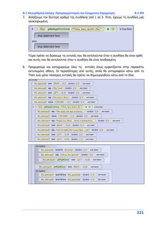 Β.7 Αλγοριθμική Σκέψη, Προγραμματισμός και Σύγχρονες Εφαρμογές Β.7.Μ4
221
7. Αλλάζουμε τον δεύτερο αριθμό της συνθήκης από 1 σε 5. Έτσι, έχουμε τη συνθήκη μας
ολοκληρωμένη.
Τώρα πρέπει να δώσουμε τις εντολές που θα εκτελούνται όταν η συνθήκη θα είναι ορθή
και αυτές που θα εκτελούνται όταν η συνθήκη θα είναι λανθασμένη.
8. Προχωρούμε και καταχωρούμε όλες τις εντολές όπως εμφανίζονται στην παρακάτω
εκτυπωμένη οθόνη. Οι περισσότερες από αυτές, απλά θα αντιγραφούν κάτω από το
Then ενώ μόνο τέσσερεις εντολές θα πρέπει να δημιουργηθούν κάτω από το Else.
 