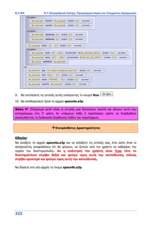 Β.7.Μ4 Β.7 Αλγοριθμική Σκέψη, Προγραμματισμός και Σύγχρονες Εφαρμογές
222
9. Να εκτελέσετε τις εντολές αυτές επιλέγοντας το κουμπί Run .
10. Να αποθηκεύσετε ξανά το αρχείο space4a.a3p.
Φάση 4η
: Ελέγχουμε κατά πόσο οι εντολές μας δουλεύουν σωστά και κάνουν αυτά που
καταγράψαμε στη 2η
φάση. Αν υπάρχουν λάθη ή παραλείψεις πρέπει να διορθωθούν
ακολουθώντας τη διαδικασία διόρθωσης λαθών και παραλήψεων.
+Επιπρόσθετες Δραστηριότητες
Οδηγίες:
Να ανοίξετε το αρχείο space4a.a3p και να αλλάξετε τις εντολές σας, έτσι ώστε όταν οι
αστροναύτες αποφασίσουν ότι θα φύγουν, να ζητούν από τον χρήστη να καθορίσει την
πορεία του διαστημοπλοίου. Αν η απάντηση του χρήστη είναι True τότε το
διαστημόπλοιο στρίβει δεξιά και φεύγει προς αυτή την κατεύθυνση, αλλιώς
στρίβει αριστερά και φεύγει προς αυτή την κατεύθυνση.
Να δώσετε στο νέο αρχείο το όνομα space4b.a3p.
 