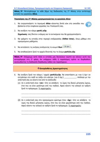 Β.7 Αλγοριθμική Σκέψη, Προγραμματισμός και Σύγχρονες Εφαρμογές Β.7.Μ5
225
Φάση 3η
: Μετατρέπουμε το κάθε βήμα της διαδικασίας της 2ης
Φάσης στην αντίστοιχη
εντολή του εργαλείου Alice.
Υλοποίηση της 3ης
Φάσης χρησιμοποιώντας το εργαλείο Alice:
1. Να ενεργοποιήσετε το λογισμικό Alice κάνοντας διπλό κλικ στο εικονίδιο που
βρίσκεται στην επιφάνεια εργασίας του Υπολογιστή σας.
2. Να ανοίξετε τον κόσμο park1.a3p.
Σημείωση: σας δίνεται ο κόσμος και τα αντικείμενα που θα χρησιμοποιήσετε.
3. Να γράψετε τις εντολές στην περιοχή επεξεργασίας (Editor Area), όπως μάθαμε στα
προηγούμενα μαθήματα.
4. Να εκτελέσετε τις κινήσεις επιλέγοντας το κουμπί Run .
5. Να αποθηκεύσετε ξανά το αρχείο δίνοντάς του το όνομα park1b.a3p.
Φάση 4η
: Ελέγχουμε κατά πόσο οι εντολές μας δουλεύουν σωστά και κάνουν αυτά που
καταγράψαμε στη 2η
φάση. Αν υπάρχουν λάθη ή παραλείψεις πρέπει να διορθωθούν
ακολουθώντας τη διαδικασία διόρθωσης λαθών και παραλήψεων.
+Επιπρόσθετες Δραστηριότητες
6. Να ανοίξετε ξανά τον κόσμο / αρχείο park1b.a3p. Να απαντήσετε με «ναι ή όχι» αν
επιτράπηκε στο παιδί να παίξει στο κάστρο. (ναι ή όχι;) ____________. Ανάλογα με την
απάντησή σας να κάνετε ένα από τα ακόλουθα:
(α) Αν η απάντησή είναι «ναι» τότε να αλλάξετε το ύψος της δοκού μέτρησης ύψους,
έτσι που να είναι ψηλότερο από του παιδιού. Αφού κάνετε την αλλαγή να τρέξετε
ξανά το πρόγραμμα. Τι παρατηρείτε;
..........................................................................................................................
..........................................................................................................................
(β) Αν η απάντησή σας στο προηγούμενο ερώτημα ήταν «όχι» τότε να αλλάξετε το
ύψος της δοκού μέτρησης ύψους, έτσι που να είναι χαμηλότερο από του παιδιού.
Αφού κάνετε την αλλαγή να τρέξετε ξανά το πρόγραμμα. Τι παρατηρείτε;
..........................................................................................................................
..........................................................................................................................
 