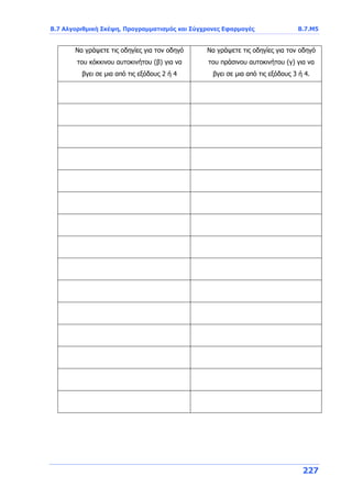 Β.7 Αλγοριθμική Σκέψη, Προγραμματισμός και Σύγχρονες Εφαρμογές Β.7.Μ5
227
Να γράψετε τις οδηγίες για τον οδηγό
του κόκκινου αυτοκινήτου (β) για να
βγει σε μια από τις εξόδους 2 ή 4
Να γράψετε τις οδηγίες για τον οδηγό
του πράσινου αυτοκινήτου (γ) για να
βγει σε μια από τις εξόδους 3 ή 4.
 