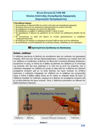 229
ΦΥΛΛΟ ΕΡΓΑΣΙΑΣ B.7.M6-Μ8
Κύκλος Ανάπτυξης Αλγοριθμικής Εφαρμογής
(Δημιουργία Προγράμματος)
Τι θα μάθουμε σήμερα:
Να ονομάζουμε τα βήματα/στάδια του κύκλου ανάπτυξης μιας αλγοριθμικής εφαρμογής
Να δίνουμε λόγους για την αναγκαιότητα χρησιμοποίησης του κύκλου ανάπτυξης
Να αναφέρουμε τις ενέργειες που γίνονται σε κάθε φάση
Να καθορίζουμε με ακρίβεια το πρόβλημα (δηλαδή τι πρέπει να γίνει)
Να περιγράφουμε τα βήματα που χρειάζονται για την επίλυση του προβλήματος (δηλαδή πώς θα
γίνει)
Να μετατρέπουμε τη σειρά από βήματα σε εντολές χρησιμοποιώντας το περιβάλλον
προγραμματισμού Alice
Να ελέγχουμε εάν πράγματι το πρόγραμμα λειτουργεί ορθά και κάνει αυτά που καθορίσαμε
Να ακολουθούμε τη σωστή διαδικασία για να κάνουμε αλλαγές / διορθώσεις σε ένα πρόγραμμα.
Δραστηριότητες Εμπέδωσης και Αξιολόγησης
Σενάριο - πρόβλημα:
Ο ταξιδιώτης κρατώντας τη βαλίτσα του κατευθύνεται προς την υπάλληλο της αεροπορικής
εταιρείας. Μετά από έναν σύντομο διάλογο/χαιρέτισμα, η υπάλληλος της εταιρείας ζητά από
τον ταξιδιώτη να τοποθετήσει τη βαλίτσα του δίπλα από τη Συσκευή Μέτρησης Αποσκευών.
Συγκρίνονται το ύψος, το πλάτος και το βάθος της βαλίτσας του ταξιδιώτη με τα αντίστοιχα
της συσκευής. Εάν όλα είναι μικρότερα ή το πολύ ίσα με αυτά της συσκευής, τότε η
υπάλληλος πληροφορεί τον ταξιδιώτη ότι μπορεί να πάρει μαζί του τη βαλίτσα και η βαλίτσα
μεταφέρεται αυτόματα μαζί με τις άλλες βαλίτσες που έχουν συλλεγεί. Σε αντίθετη
περίπτωση, η υπάλληλος πληροφορεί τον ταξιδιώτη για το πρόβλημα που αντιμετωπίζει
(ύψος ή πλάτος ή βάθος) καθώς επίσης και ότι πρέπει να πληρώσει ακόμα 50 Ευρώ. Ο
ταξιδιώτης πλησιάζει την υπάλληλο, πληρώνει και η βαλίτσα του μεταφέρεται αυτόματα μαζί
με τις άλλες βαλίτσες που έχουν συλλεγεί. Τέλος, ο ταξιδιώτης εγκαταλείπει την αίθουσα του
Διεθνή Αερολιμένα Λάρνακας.
Ταξιδιώτης Βαλίτσα Συσκευή Μέτρησης Αποσκευών Υπάλληλος
Εικόνα 1
 