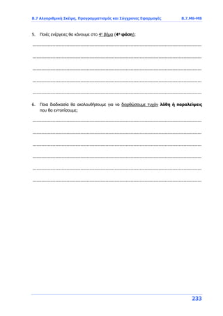 Β.7 Αλγοριθμική Σκέψη, Προγραμματισμός και Σύγχρονες Εφαρμογές Β.7.Μ6-Μ8
233
5. Ποιές ενέργειες θα κάνουμε στο 4ο
βήμα (4η
φάση);
......................................................................................................................................
......................................................................................................................................
......................................................................................................................................
......................................................................................................................................
......................................................................................................................................
6. Ποια διαδικασία θα ακολουθήσουμε για να διορθώσουμε τυχόν λάθη ή παραλείψεις
που θα εντοπίσουμε;
......................................................................................................................................
......................................................................................................................................
......................................................................................................................................
......................................................................................................................................
......................................................................................................................................
......................................................................................................................................
 