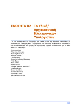 25
ENOTHTA Β2 Το Υλικό/
Αρχιτεκτονική
Ηλεκτρονικών
Υπολογιστών
Για την προετοιμασία και συγγραφή του υλικού αυτής της ενότητας εργάστηκαν οι
ακόλουθοι/θες Καθηγητές/τριες Πληροφορικής και Επιστήμης Ηλεκτρονικών Υπολογιστών
που παρακολούθησαν το πρόγραμμα επιμόρφωσης μάχιμων εκπαιδευτικών για το Νέο
Αναλυτικό Πρόγραμμα:
Αναστασίου Νίκος
Ανδρονίκου Καλομοίρα
Αυγουστή Αυγουστίνος
Αχιλλέως Αντώνης
Γιουτανή Μαρία
Ζάγγουλος Νικόλαος (Σύμβουλος)
Καζέλη Σοφία
Λιασή Τατιάνα
Μάκκουλα Πόλα
Μυλωνάς Σωκράτης (Σύμβουλος)
Νεοφύτου Σπύρος
Ξενοφώντος Ξένιος
Στυλιανού Σοφοκλής
Σωτηριάδης Γιάννης
Χριστοδούλου Δημήτρης
 