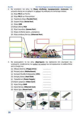 B.2.Μ1 B.2 Υλικό/Αρχιτεκτονική Ηλεκτρονικού Υπολογιστή
28
2. Να εντοπίσετε πιο κάτω τις θύρες σύνδεσης περιφερειακών συσκευών της
μητρικής κάρτας και να γράψετε το γράμμα της καθεμιάς στο αντίστοιχο πλαίσιο:
(α) Θύρα PS/2 για Ποντίκι
(β) Θύρα PS/2 για Πληκτρολόγιο
(γ) Παράλληλη Θύρα (Parallel Port)
(δ) Σειριακή θύρα (Serial Port)
(ε) Θύρες USB
(στ)Θύρα οθόνης VGA
(ζ) Θύρα παιγνιδιών (Games Port)
(η) Θύρες σύνδεσης ηχείων, μικροφώνου
(θ) Θύρα σύνδεσης δικτύου (Ethernet Port)
3. Να αναγνωρίσετε τα πιο κάτω εξαρτήματα που βρίσκονται στο εσωτερικό του
υπολογιστή, τοποθετώντας τον αριθμό της εικόνας που αντιπροσωπεύει το καθένα δίπλα
από το όνομά του:
(α) Οδηγός δισκέτας (Floppy drive) ................
(β) Μητρική κάρτα (Motherboard) ................
(γ) Κεντρική Μονάδα Επεξεργασίας (CPU) ................
(δ) Σκληρός Δίσκος (Hard Disk) ................
(ε) Τροφοδοτικό (Power Supply) ................
(στ)Κάρτα γραφικών (Video Card) ................
(ζ) Κύρια Μνήμη RAM ................
(η) Κάρτα δικτύου (Ethernet Card) ................
(θ) Κάρτα ήχου (Sound Card) ................
(1) (2) (3) (4) (5)
(6) (7) (8) (9)
 