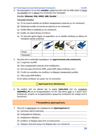 B.2 Υλικό/Αρχιτεκτονική Ηλεκτρονικού Υπολογιστή B.2.Μ1
29
4. Να αναγνωρίσετε τα πιο κάτω καλώδια, γράφοντας κάτω από την κάθε εικόνα το όνομα
του καλωδίου και το γράμμα που αντιστοιχεί στην περιγραφή:
Καλώδια: Ethernet, VGA, HDMI, USB, Parallel
Περιγραφή καλωδίων:
(α) Το πιο γνωστό καλώδιο για σύνδεση περιφερειακών συσκευών με τον υπολογιστή
(β) Παλαιότερα συνέδεε εκτυπωτές και σαρωτές με τον υπολογιστή
(γ) Συνδέει οθόνη ή προβολέα με τον υπολογιστή
(δ) Συνδέει την κάρτα δικτύου στο δίκτυο
(ε) Τα τελευταία χρόνια άρχισε να εμφανίζεται ως το καλώδιο σύνδεσης με οθόνες και
τηλεόραση υψηλής ευκρίνειας
Όνομα
Περιγραφή
5. Ποια δύο από τα ακόλουθα περιγράφουν την αρχιτεκτονική ενός υπολογιστή;
(α) Η ταχύτητα της ΚΜΕ
(β) Ποιες περιφερειακές συσκευές είναι συνδεδεμένες
(γ) Από ποια μέρη αποτελείται (ΚΜΕ, μνήμη RAM, θύρες σύνδεσης, κ.λπ.)
(δ) Τα είδη των καλωδίων που συνδέουν τις διάφορες περιφερειακές μονάδες
(ε) Πόση μνήμη RAM διαθέτει
(στ)Ο τρόπος σύνδεσης των μερών που τον αποτελούν
Δραστηριότητες Αξιολόγησης
6. Να ανοίξετε από τον φάκελό σας το αρχείο index.html από τον υποφάκελο
ASSEMBLE_PC για να συναρμολογήσετε τον Η/Υ (Να κάνετε μόνο τα 3 πρώτα τεστ).
Εναλλακτικά, μπορείτε να συναρμολογήσετε πραγματικό υπολογιστή εάν υπάρχει αυτή η
δυνατότητα.
+Επιπρόσθετες Δραστηριότητες
7. Ποια από τα εξαρτήματα που αναφέρονται στη δραστηριότητα 3:
(α) Αποτελούν κάρτες επέκτασης; .............................................................................
(β) Επεξεργάζονται δεδομένα; ...................................................................................
(γ) Αποθηκεύουν δεδομένα; ......................................................................................
(δ) Συνδέουν τα διάφορα μέρη ώστε να επικοινωνούν; ...............................................
(ε) Παρέχουν ηλεκτρικό ρεύμα στα διάφορα μέρη του υπολογιστή; .............................
 