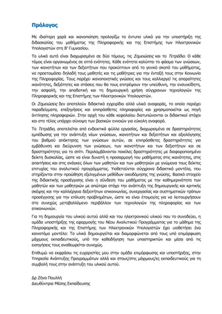 Πρόλογος
Με ιδιαίτερη χαρά και ικανοποίηση προλογίζω το έντυπο υλικό για την υποστήριξη της
διδασκαλίας του μαθήματος της Πληροφορικής και της Επιστήμης των Ηλεκτρονικών
Υπολογιστών στη Β’ Γυμνασίου.
Το υλικό αυτό είναι διαχωρισμένο σε δύο τόμους, τις Σημειώσεις και το Τετράδιο. Ο κάθε
τόμος είναι οργανωμένος σε επτά ενότητες. Κάθε ενότητα καλύπτει το φάσμα των γνώσεων,
των ικανοτήτων και των δεξιοτήτων που προκύπτουν από το γενικό σκοπό του μαθήματος,
να προετοιμάσει δηλαδή τους μαθητές και τις μαθήτριες για την ένταξή τους στην Κοινωνία
της Πληροφορίας. Τους παρέχει ικανοποιητικές γνώσεις και τους καλλιεργεί τις απαραίτητες
ικανότητες, δεξιότητες και στάσεις που θα τους επιτρέψουν την υπεύθυνη, την ενσυνείδητη,
την ασφαλή, την αποδοτική και τη δημιουργική χρήση σύγχρονων τεχνολογιών της
Πληροφορικής και της Επιστήμης των Ηλεκτρονικών Υπολογιστών.
Οι Σημειώσεις δεν αποτελούν διδακτικό εγχειρίδιο αλλά υλικό αναφοράς, το οποίο περιέχει
παραδείγματα, επεξηγήσεις και επιπρόσθετες πληροφορίες και χρησιμοποιείται ως πηγή
άντλησης πληροφοριών. Στην αρχή του κάθε κεφαλαίου διατυπώνονται οι διδακτικοί στόχοι
και στο τέλος υπάρχει σύνοψη των βασικών εννοιών για εύκολη αναφορά.
Το Τετράδιο, αποτελείται από ενδεικτικά φύλλα εργασίας, διαχωρισμένα σε δραστηριότητες
εμπέδωσης για την ανάπτυξη νέων γνώσεων, ικανοτήτων και δεξιοτήτων και αξιολόγησης
του βαθμού απόκτησης των γνώσεων αυτών, σε επιπρόσθετες δραστηριότητες για
εμβάθυνση και διεύρυνση των γνώσεων, των ικανοτήτων και των δεξιοτήτων και σε
δραστηριότητες για το σπίτι. Περιλαμβάνονται ποικίλες δραστηριότητες με διαφοροποιημένο
δείκτη δυσκολίας, ώστε να είναι δυνατή η προσαρμογή του μαθήματος στις ικανότητες, στις
απαιτήσεις και στις ανάγκες όλων των μαθητών και των μαθητριών με γνώμονα τους δείκτες
επιτυχίας του αναλυτικού προγράμματος. Υιοθετούνται σύγχρονα διδακτικά μοντέλα, που
στηρίζονται στην προώθηση εξελιγμένων μεθόδων οικοδόμησης της γνώσης. Βασικό στοιχείο
της διδακτικής προσέγγισης είναι η σύνδεση του μαθήματος με την καθημερινότητα των
μαθητών και των μαθητριών με απώτερο στόχο την ανάπτυξη της δημιουργικής και κριτικής
σκέψης και την καλλιέργεια δεξιοτήτων επικοινωνίας, συνεργασίας και συστηματικών τρόπων
προσέγγισης για την επίλυση προβλημάτων, ώστε να είναι έτοιμοι/ες για να λειτουργήσουν
στο συνεχώς μεταβαλλόμενο περιβάλλον των τεχνολογιών της πληροφορίας και των
επικοινωνιών.
Για τη δημιουργία του υλικού αυτού αλλά και του ηλεκτρονικού υλικού που το συνοδεύει, η
ομάδα υποστήριξης της εφαρμογής του Νέου Αναλυτικού Προγράμματος για το μάθημα της
Πληροφορικής και της Επιστήμης των Ηλεκτρονικών Υπολογιστών έχει υιοθετήσει ένα
καινοτόμο μοντέλο: Το υλικό δημιουργείται και διαμορφώνεται από τους υπό επιμόρφωση
μάχιμους εκπαιδευτικούς, υπό την καθοδήγηση των υποστηρικτών και μέσα από τις
εισηγήσεις τους αναθεωρείται συνεχώς.
Επιθυμώ να εκφράσω τις ευχαριστίες μου στην ομάδα επιμόρφωσης και υποστήριξης, στην
Υπηρεσία Ανάπτυξης Προγραμμάτων αλλά και στους/στις μάχιμους/ες εκπαιδευτικούς για τη
συμβολή τους στην ανάπτυξη του υλικού αυτού.
Δρ Ζήνα Πουλλή
Διευθύντρια Μέσης Εκπαίδευσης
 