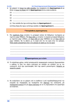 B.2.Μ1 B.2 Υλικό/Αρχιτεκτονική Ηλεκτρονικού Υπολογιστή
30
8. Να γράψετε το όνομα του κάθε καλωδίου που αναφέρεται στη δραστηριότητα 4 και
δίπλα το όνομα της θύρας από τη δραστηριότητα 2 στην οποία συνδέεται:
(α) .........................................................................................................................
(β) .........................................................................................................................
(γ) .........................................................................................................................
(δ) .........................................................................................................................
(ε) Ποιο καλώδιο δεν έχει αντίστοιχη θύρα στη δραστηριότητα 2; ............................
(στ)Ποιες θύρες δεν έχουν αντίστοιχο καλώδιο στη δραστηριότητα 4;........................
+Επιπρόσθετες Δραστηριότητες
9. Μια παράλληλη θύρα επιτρέπει τη μεταφορά πολλών bit δεδομένων ταυτόχρονα με
ταχύτητα μέχρι 4ΜΒyte/s. Μια θύρα USB 1.1 επιτρέπει τη σειριακή μεταφορά δεδομένων
με ταχύτητα μέχρι 12Mbit/s, μια θύρα USB 2.0 μέχρι 480Mbit/s και μια θύρα USB 3.0
μέχρι 4,8Gbit/s. Να τις βάλετε με τη σειρά από την πιο αργή στην πιο γρήγορη.
Πόσες φορές γρηγορότερη είναι η πιο γρήγορη σε σχέση με την πιο αργή;
...............................................................................................................................
...............................................................................................................................
...............................................................................................................................
...............................................................................................................................
Δραστηριότητες για το Σπίτι
10. Τα παλαιότερα χρόνια, πολλοί κατασκευαστές περιφερειακών συσκευών δημιουργούσαν
ο καθένας τη δική του κάρτα επέκτασης και καλώδιο για σύνδεσή της με τον
υπολογιστή. Αυτό έχει εγκαταλειφθεί, διότι είχε αρκετά μειονεκτήματα. Μπορείτε να
σκεφτείτε μερικά;
...............................................................................................................................
...............................................................................................................................
...............................................................................................................................
11. Να αναζητήσετε και να γράψετε από το Διαδίκτυο ή από περιοδικά/διαφημιστικά την
ονομασία και πληροφορίες για τουλάχιστον ένα εξάρτημα του υπολογιστή, μία
περιφερειακή συσκευή και μία κάρτα επέκτασης και να τις παρουσιάσετε στο εργαστήριο
για συζήτηση.
...............................................................................................................................
...............................................................................................................................
...............................................................................................................................
...............................................................................................................................
 