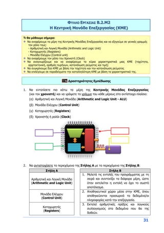 31
ΦΥΛΛΟ ΕΡΓΑΣΙΑΣ B.2.M2
Η Κεντρική Μονάδα Επεξεργασίας (ΚΜΕ)
Τι θα μάθουμε σήμερα:
Να αναφέρουμε τα μέρη της Κεντρικής Μονάδας Επεξεργασίας και να εξηγούμε σε γενικές γραμμές
τον ρόλο τους:
- Αριθμητική και Λογική Μονάδα (Arithmetic and Logic Unit)
- Καταχωρητές (Registers)
- Μονάδα Ελέγχου (Control unit)
Να αναφέρουμε τον ρόλο του Χρονιστή (Clock)
Να αναγνωρίζουμε και να αναφέρουμε τα κύρια χαρακτηριστικά μιας ΚΜΕ (ταχύτητα,
αρχιτεκτονική, αριθμός πυρήνων, κατανάλωση ρεύματος και τιμή)
Να συγκρίνουμε δύο ΚΜΕ με βάση την ταχύτητα και την κατανάλωση ρεύματος
Να επιλέγουμε σε παραδείγματα την καταλληλότερη ΚΜΕ με βάση τα χαρακτηριστικά της.
Δραστηριότητες Εμπέδωσης
1. Να εντοπίσετε πιο κάτω τα μέρη της Κεντρικής Μονάδας Επεξεργασίας
(και τον χρονιστή) και να γράψετε το γράμμα του κάθε μέρους στο αντίστοιχο πλαίσιο:
(α) Αριθμητική και Λογική Μονάδα (Arithmetic and Logic Unit - ALU)
(β) Μονάδα Ελέγχου (Control Unit)
(γ) Καταχωρητές (Registers)
(δ) Χρονιστής ή ρολόι (Clock)
2. Να αντιστοιχίσετε τα περιεχόμενα της Στήλης Α με τα περιεχόμενα της Στήλης Β:
Στήλη Α Στήλη Β
Αριθμητική και Λογική Μονάδα
(Arithmetic and Logic Unit)
1. Μελετά τις εντολές του προγράμματος με τη
σειρά και συντονίζει τα διάφορα μέρη, ώστε
όταν εκτελείται η εντολή να έχει το σωστό
αποτέλεσμα.
Μονάδα Ελέγχου
(Control Unit)
2. Αποθηκευτικοί χώροι μέσα στην ΚΜΕ, όπου
αποθηκεύονται προσωρινά τα δεδομένα/οι
πληροφορίες κατά την επεξεργασία.
Καταχωρητές
(Registers)
3. Εκτελεί αριθμητικές πράξεις και λογικούς
συλλογισμούς στα δεδομένα που θα της
δοθούν.
 