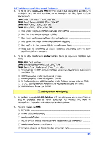 B.2 Υλικό/Αρχιτεκτονική Ηλεκτρονικού Υπολογιστή B.2.Μ2
33
5. Για τα πιο κάτω παραδείγματα ΚΜΕ (δίνονται όπως σε ένα διαφημιστικό φυλλάδιο), να
απαντήσετε στις πιο κάτω ερωτήσεις και να θεωρήσετε ότι όλες έχουν παρόμοια
αρχιτεκτονική:
CPU1: Core 2 Duo Τ7500, 2.2GHz, 35W, €65
CPU2: Core 2 Extreme QX6850, 3GHz, 130W, €95
CPU3: Atom N2600, 1.6GHz, 3.5W, €40
CPU4: Atom N2800, 1.87GHz, 6.5W, €45
(α) Ποια μπορεί να εκτελεί εντολές πιο γρήγορα από τις άλλες; ....................................
(β) Ποια είναι η πιο αργή σε σχέση με τις άλλες; .........................................................
(γ) Ποια έχει τη μικρότερη κατανάλωση ηλεκτρικής ενέργειας; .....................................
(δ) Ποια έχει τη μεγαλύτερη κατανάλωση ηλεκτρικής ενέργειας; ...................................
(ε) Ποια νομίζετε ότι είναι η πιο κατάλληλη για επεξεργασία βίντεο; ..............................
(στ)Ποιες είναι πιο κατάλληλες για απλούς φορητούς υπολογιστές, ώστε να έχουν
μεγαλύτερη διάρκεια μπαταρίας; ..........................................................................
6. Για τα πιο κάτω παραδείγματα επεξεργαστών, βάλετε σε κύκλο όσες προτάσεις είναι
ορθές:
CPU1: 2GHz (με 1 πυρήνα)
CPU2: Διπύρηνος Επεξεργαστής (Dual Core), 1GHz
CPU3: Τετραπύρηνος Επεξεργαστής (Quad Core), 1GHz
(α) Ένας πυρήνας του CPU1 εκτελεί εντολές με μεγαλύτερη ταχύτητα από έναν πυρήνα
των άλλων δύο.
(β) O CPU1 μπορεί να εκτελεί ταυτόχρονα 2 εντολές.
(γ) O CPU2 μπορεί να εκτελεί ταυτόχρονα 2 εντολές.
(δ) Σε ένα δευτερόλεπτο, ο CPU3 μπορεί να εκτελεί διπλάσιες εντολές από ότι ο CPU2.
(ε) O CPU2 έχει περισσότερες Αριθμητικές και Λογικές Μονάδες από ότι ο CPU3.
(στ)O CPU3 είναι αντίστοιχος με 2 CPU2.
Δραστηριότητες Αξιολόγησης
7. Να ανοίξετε το αρχείο B.2.M2-Quiz.htm από τον φάκελό σας και να απαντήσετε σε
όλες τις ερωτήσεις. Έτσι θα κάνετε αυτοέλεγχο των γνώσεών σας. Μόλις το
ολοκληρώσετε, ενημερώστε τον καθηγητή/την καθηγήτριά σας.
8. Ποιο από τα μέρη της ΚΜΕ:
(α) Συντονίζει; .........................................................................................................
(β) Εκτελεί μαθηματικές πράξεις; ...............................................................................
(γ) Αποθηκεύει δεδομένα; ........................................................................................
(δ) Μελετά εντολές από ένα πρόγραμμα για να καθορίσει πώς θα εκτελεστούν; .............
(ε) Αποθηκεύει ενδιάμεσα αποτελέσματα; ..................................................................
(στ)Συγκρίνει δεδομένα και βρίσκει ποιο έχει μεγαλύτερη τιμή; .....................................
 
