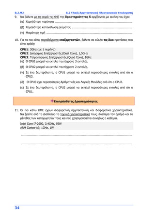 B.2.Μ2 B.2 Υλικό/Αρχιτεκτονική Ηλεκτρονικού Υπολογιστή
34
9. Να βάλετε με τη σειρά τις ΚΜΕ της δραστηριότητας 5 αρχίζοντας με εκείνη που έχει:
(α) Χαμηλότερη ταχύτητα ........................................................................................
(β) Χαμηλότερη κατανάλωση ρεύματος .....................................................................
(γ) Μικρότερη τιμή ..................................................................................................
10. Για τα πιο κάτω παραδείγματα επεξεργαστών, βάλετε σε κύκλο τις δυο προτάσεις που
είναι ορθές:
CPU1: 3GHz (με 1 πυρήνα)
CPU2: Διπύρηνος Επεξεργαστής (Dual Core), 1,5GHz
CPU3: Τετραπύρηνος Επεξεργαστής (Quad Core), 1GHz
(α) O CPU1 μπορεί να εκτελεί ταυτόχρονα 3 εντολές.
(β) O CPU2 μπορεί να εκτελεί ταυτόχρονα 2 εντολές.
(γ) Σε ένα δευτερόλεπτο, ο CPU1 μπορεί να εκτελεί περισσότερες εντολές από ότι ο
CPU3.
(δ) O CPU3 έχει περισσότερες Αριθμητικές και Λογικές Μονάδες από ότι ο CPU2.
(ε) Σε ένα δευτερόλεπτο, ο CPU2 μπορεί να εκτελεί περισσότερες εντολές από ότι ο
CPU1.
+Επιπρόσθετες Δραστηριότητες
11. Οι πιο κάτω ΚΜΕ έχουν διαφορετική αρχιτεκτονική και διαφορετικά χαρακτηριστικά.
Να βρείτε από το Διαδίκτυο τα τεχνικά χαρακτηριστικά τους, ιδιαίτερα τον αριθμό και το
μέγεθος των καταχωρητών τους και πού χρησιμοποιείται συνήθως η καθεμιά.
Intel Core i7-2600, 3.4GHz, 95W
ARM Cortex-A9, 1GHz, 1W
...............................................................................................................................
...............................................................................................................................
 
