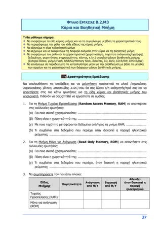 37
ΦΥΛΛΟ ΕΡΓΑΣΙΑΣ B.2.M3
Κύρια και Βοηθητική Μνήμη
Τι θα μάθουμε σήμερα:
Να αναφέρουμε τα είδη κύριας μνήμης και να τα συγκρίνουμε με βάση τα χαρακτηριστικά τους
Να περιγράφουμε τον ρόλο του κάθε είδους της κύριας μνήμης
Να εξηγούμε τι είναι η βοηθητική μνήμη
Να εξηγούμε και να διακρίνουμε τη διαφορά ανάμεσα στην κύρια και τη βοηθητική μνήμη
Να αναφέρουμε τον ρόλο και τα χαρακτηριστικά (χωρητικότητα, ταχύτητα ανάγνωσης/εγγραφής
δεδομένων, φορητότητα, εγγραψιμότητα, κόστος, κ.λπ.) συνήθων μέσων βοηθητικής μνήμης
(Σκληροί δίσκοι, μνήμη Flash, USB/SD/Memory Stick, δισκέτες, CD, DVD, CD-R/RW, DVD-R/RW)
Να επιλέγουμε σε παραδείγματα το καταλληλότερο μέσο για την αποθήκευση με βάση το μέγεθος
των αρχείων και τα χαρακτηριστικά των διάφορων μέσων βοηθητικής μνήμης.
Δραστηριότητες Εμπέδωσης
Να ακολουθήσετε τις υποδείξεις και να μελετήσετε προσεκτικά το υλικό (σημειώσεις,
παρουσιάσεις, βίντεο, ιστοσελίδες, κ.λπ.) που θα σας δώσει ο/η καθηγητής/τριά σας και να
απαντήσετε στις πιο κάτω ερωτήσεις για τα είδη κύριας και βοηθητικής μνήμης του
υπολογιστή. Πιθανόν να σας ζητηθεί να εργαστείτε σε ομάδες.
1. Για τη Μνήμη Τυχαίας Προσπέλασης (Random Access Memory, RAM) να απαντήσετε
στις ακόλουθες ερωτήσεις:
(α) Για ποιο σκοπό χρησιμοποιείται; ...........................................................................
(β) Πόση είναι η χωρητικότητά της; ...........................................................................
(γ) Με ποια ταχύτητα μεταφέρονται δεδομένα από/προς τη μνήμη RAM; ......................
(δ) Τι συμβαίνει στα δεδομένα που περιέχει όταν διακοπεί η παροχή ηλεκτρικού
ρεύματος; ..........................................................................................................
2. Για τη Μνήμη Μόνο για Ανάγνωση (Read Only Memory, RΟM) να απαντήσετε στις
ακόλουθες ερωτήσεις:
(α) Για ποιο σκοπό χρησιμοποιείται; ...........................................................................
(β) Πόση είναι η χωρητικότητά της; ...........................................................................
(γ) Τι συμβαίνει στα δεδομένα που περιέχει, όταν διακοπή η παροχή ηλεκτρικού
ρεύματος; ..........................................................................................................
3. Να συμπληρώσετε τον πιο κάτω πίνακα:
Είδος
Μνήμης
Χωρητικότητα
Ανάγνωση
από Η/Υ
Εγγραφή
από Η/Υ
Αδειάζει
όταν διακοπεί η
παροχή
ηλεκτρισμού
Τυχαίας
Προσπέλασης (RAM)
Μόνο για ανάγνωση
(ROM)
 