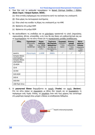 B.2.Μ3 B.2 Υλικό/Αρχιτεκτονική Ηλεκτρονικού Υπολογιστή
38
4. Ποια δύο από τα ακόλουθα περιγράφουν το Βασικό Σύστημα Εισόδου / Εξόδου
(Basic Input / Output System, BIOS);
(α) Είναι εντολές (πρόγραμμα) που εκτελούνται κατά την εκκίνηση του υπολογιστή
(β) Είναι μέρος του λειτουργικού συστήματος
(γ) Είναι υλικό που συνδέει τις θύρες του υπολογιστή με την ΚΜΕ
(δ) Βρίσκεται στη μνήμη RAM
(ε) Βρίσκεται στη μνήμη ROM
5. Να ακολουθήσετε τις υποδείξεις και να μελετήσετε προσεκτικά το υλικό (σημειώσεις,
παρουσιάσεις, βίντεο, ιστοσελίδες, κ.λπ.) που θα σας δώσει ο/η καθηγητής/τριά σας και
να συμπληρώσετε τον πιο κάτω πίνακα για τις περιφερειακές μονάδες αποθήκευσης.
Είδος Τεχνολογία
(Μαγνητισμός,
λέιζερ,
τρανζίστορ)
Χωρη-
τικότητα
(π.χ. 700MB,
160GB-4TB,
κ.λπ.)
Ταχύτητα
Μεταφοράς
δεδομένων
(σε Byte ανά
δευτερόλεπτο,
B/s)
Εγγραφή
(σημειώστε
 όπου
ισχύει)
Επανεγ-
γραφή
(σημειώστε
 όπου
ισχύει)
Μετα-
φέρεται
εύκολα
(σημειώστε
 όπου
ισχύει)
Δισκέτα Μαγνητισμός 1,44MB 50KB/s   
Σκληρός δίσκος
(εσωτερικός)
Σκληρός δίσκος
(εξωτερικός)
CD-ROM
CD-R
CD-RW
DVD-ROM
DVD-R
DVD-RW
USB Flash Drive
6. Οι μαγνητικοί δίσκοι διαχωρίζονται σε τροχιές (Tracks) και τομείς (Sectors).
Στο πιο κάτω σχήμα να σημειώσετε με βέλος δύο τροχιές και να ζωγραφίσετε το
περίγραμμα ενός τομέα. Επίσης, να μαυρίσετε έναν από τους χώρους που αντιστοιχεί
στη μικρότερη περιοχή όπου μπορεί ο δίσκος να αποθηκεύσει δεδομένα.
Κεφαλή ανάγνωσης/εγγραφής
 