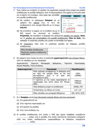 B.2 Υλικό/Αρχιτεκτονική Ηλεκτρονικού Υπολογιστή B.2.Μ3
39
7. Ένας τρόπος για να βρείτε το μέγεθος της μικρότερης περιοχής όπου μπορεί μια μονάδα
αποθήκευσης να φυλάξει δεδομένα, είναι να δημιουργήσετε ένα αρχείο με ένα μόνο byte
και να βρείτε στη συνέχεια, πόσο χώρο έχει καταλάβει
στη μονάδα αποθήκευσης.
(α) Να ανοίξετε το πρόγραμμα Notepad και να
γράψετε ένα γράμμα (π.χ. το «a»). Να
αποθηκεύσετε στον σκληρό δίσκο C: με το όνομα
test.txt.
(β) Να εντοπίσετε το αρχείο, να το επιλέξετε και με το
δεξί κουμπί του ποντικιού να επιλέξετε
Properties. Να προσέξετε τη διαφορά στο πραγματικό μέγεθος του αρχείου (Size)
και το μέγεθος που καταλαμβάνει στη μονάδα αποθήκευσης (Size on disk), που
καθορίζει το μικρότερο μέγεθος που μπορεί να καταλάβει ένα αρχείο.
(γ) Να σημειώσετε πόσο είναι το μικρότερο μέγεθος για διάφορες μονάδες
αποθήκευσης:
Είδος Μονάδας Αποθήκευσης
Μικρότερο μέγεθος αποθήκευσης
(τροχιά-τομέας)
8. Να γράψετε στον πίνακα πιο κάτω τα ακόλουθα χαρακτηριστικά ενός σκληρού δίσκου,
ώστε να ταιριάζουν με την περιγραφή:
Χωρητικότητα, Ταχύτητα Μεταφοράς Δεδομένων, Ταχύτητα Περιστροφής,
Φυσικό Μέγεθος, Τύπος Σύνδεσης
Χαρακτηριστικό Περιγραφή Παραδείγματα
Πόσο γρήγορα μεταφέρονται τα δεδομένα από
και προς τον σκληρό δίσκο σε bit ανά
δευτερόλεπτο (b/s) ή σε byte ανά
δευτερόλεπτο (B/s)
1Gb/s
150MB/s
Η ταχύτητα με την οποία περιστρέφεται σε
περιστροφές ανά λεπτό (Revs Per Minute,
RPM)
5400rpm
7200rpm
Πόσα δεδομένα μπορεί να αποθηκεύσει 320GB, 2TB
Οι διαστάσεις του δίσκου σε ίντσες 3,5’’, 2,5’’
Είδος καλωδίου για μεταφορά δεδομένων IDE, SATA, SCSI
9. Σε τι διαφέρει γενικά ένας εξωτερικός σκληρός δίσκος από έναν εσωτερικό;
(α) Στη χωρητικότητά του
(β) Στην ταχύτητα περιστροφής του
(γ) Στο φυσικό του μέγεθος
(δ) Στον τύπο σύνδεσης του
10. Οι μονάδες αποθήκευσης στις οποίες η ΚΜΕ έχει άμεση πρόσβαση ονομάζονται
…………………… μνήμη, ενώ οι μονάδες στις οποίες απαιτούνται πολύπλοκα κυκλώματα
αλλά στις οποίες αποθηκεύονται μακροπρόθεσμα τα δεδομένα ονομάζονται
……………………… μνήμη.
 