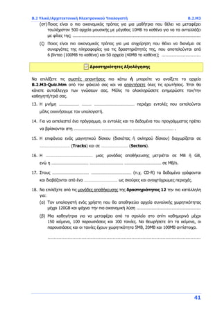 B.2 Υλικό/Αρχιτεκτονική Ηλεκτρονικού Υπολογιστή B.2.Μ3
41
(στ)Ποιος είναι ο πιο οικονομικός τρόπος για μια μαθήτρια που θέλει να μεταφέρει
τουλάχιστον 500 αρχεία μουσικής με μέγεθος 10ΜΒ το καθένα για να τα ανταλλάζει
με φίλες της; ......................................................................................................
(ζ) Ποιος είναι πιο οικονομικός τρόπος για μια επιχείρηση που θέλει να διανέμει σε
συνεργάτες της πληροφορίες για τις δραστηριότητές της, που αποτελούνται από
6 βίντεο (100ΜΒ το καθένα) και 50 αρχεία (40ΜΒ το καθένα); ...............................
Δραστηριότητες Αξιολόγησης
Να επιλέξετε τις σωστές απαντήσεις πιο κάτω ή μπορείτε να ανοίξετε το αρχείο
B.2.M3-Quiz.htm από τον φάκελό σας και να απαντήσετε όλες τις ερωτήσεις. Έτσι θα
κάνετε αυτοέλεγχο των γνώσεων σας. Μόλις το ολοκληρώσετε ενημερώστε τον/την
καθηγητή/τριά σας.
13. Η μνήμη ……………… ……… ……………………………… περιέχει εντολές που εκτελούνται
μόλις εκκινήσουμε τον υπολογιστή.
14. Για να εκτελεστεί ένα πρόγραμμα, οι εντολές και τα δεδομένα του προγράμματος πρέπει
να βρίσκονται στη …………………… ……………………… ……………………………… .
15. Η επιφάνεια ενός μαγνητικού δίσκου (δισκέτας ή σκληρού δίσκου) διαχωρίζεται σε
……………………… (Tracks) και σε …………………… (Sectors).
16. Η …………………………………… μιας μονάδας αποθήκευσης μετριέται σε MB ή GB,
ενώ η …………………………… ………………………… …………………………… σε MB/s.
17. Στους …………………………… ……………………………… (π.χ. CD-R) τα δεδομένα γράφονται
και διαβάζονται από ένα ………………………… ως σκούρες και ανοιχτόχρωμες περιοχές.
18. Να επιλέξετε από τις μονάδες αποθήκευσης της δραστηριότητας 12 την πιο κατάλληλη
για:
(α) Τον υπολογιστή ενός χρήστη που θα αποθηκεύει αρχεία συνολικής χωρητικότητας
μέχρι 120GB και ψάχνει την πιο οικονομική λύση ...................................................
(β) Μια καθηγήτρια για να μεταφέρει από το σχολείο στο σπίτι καθημερινά μέχρι
150 κείμενα, 100 παρουσιάσεις και 100 ταινίες. Να θεωρήσετε ότι τα κείμενα, οι
παρουσιάσεις και οι ταινίες έχουν χωρητικότητα 5MB, 20MB και 100MB αντίστοιχα.
..........................................................................................................................
 