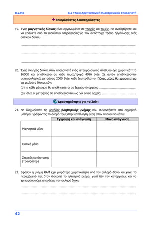 B.2.Μ3 B.2 Υλικό/Αρχιτεκτονική Ηλεκτρονικού Υπολογιστή
42
+Επιπρόσθετες Δραστηριότητες
19. Ένας μαγνητικός δίσκος είναι οργανωμένος σε τροχιές και τομείς. Να αναζητήσετε και
να γράψετε από το Διαδίκτυο πληροφορίες για τον αντίστοιχο τρόπο οργάνωσης ενός
οπτικού δίσκου.
...............................................................................................................................
...............................................................................................................................
...............................................................................................................................
20. Ένας σκληρός δίσκος στον υπολογιστή ενός μετεωρολογικού σταθμού έχει χωρητικότητα
160GB και αποθηκεύει σε κάθε τομέα/τροχιά 4096 byte. Σε αυτόν αποθηκεύονται
μετεωρολογικές μετρήσεις 2000 Byte κάθε δευτερόλεπτο. Πόσες μέρες θα χρειαστεί για
να γεμίσει ο δίσκος εάν:
(α) η κάθε μέτρηση θα αποθηκεύεται σε ξεχωριστό αρχείο; .........................................
(β) όλες οι μετρήσεις θα αποθηκεύονται ως ένα ενιαίο αρχείο; .....................................
Δραστηριότητες για το Σπίτι
21. Να διαχωρίσετε τις μονάδες βοηθητικής μνήμης που συναντήσατε στο σημερινό
μάθημα, γράφοντας το όνομά τους στην κατάλληλη θέση στον πίνακα πιο κάτω:
Εγγραφή και ανάγνωση Μόνο ανάγνωση
Μαγνητικά μέσα
Οπτικά μέσα
Στερεάς κατάστασης
(τρανζίστορ)
22. Εφόσον η μνήμη RAM έχει μικρότερη χωρητικότητα από τον σκληρό δίσκο και χάνει το
περιεχόμενό της όταν διακοπεί το ηλεκτρικό ρεύμα, γιατί δεν την καταργούμε και να
χρησιμοποιούμε απευθείας τον σκληρό δίσκο;
...............................................................................................................................
...............................................................................................................................
 