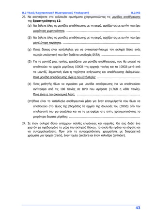 B.2 Υλικό/Αρχιτεκτονική Ηλεκτρονικού Υπολογιστή B.2.Μ3
43
23. Να απαντήσετε στα ακόλουθα ερωτήματα χρησιμοποιώντας τις μονάδες αποθήκευσης
της δραστηριότητας 12:
(α) Να βάλετε όλες τις μονάδες αποθήκευσης με τη σειρά, αρχίζοντας με αυτήν που έχει
μικρότερη χωρητικότητα. ....................................................................................
(β) Να βάλετε όλες τις μονάδες αποθήκευσης με τη σειρά, αρχίζοντας με αυτήν που έχει
μεγαλύτερη ταχύτητα. ........................................................................................
(γ) Ποιος δίσκος είναι κατάλληλος για να αντικαταστήσουμε τον σκληρό δίσκο ενός
παλιού υπολογιστή που δεν διαθέτει υποδοχές SATA; ............................................
(δ) Για το μοντάζ μιας ταινίας, χρειάζεται μια μονάδα αποθήκευσης, που θα μπορεί να
αποθηκεύει τα αρχεία μεγέθους 100GB της αρχικής ταινίας και τα 100GB μετά από
το μοντάζ. Σημαντική είναι η ταχύτητα ανάγνωσης και αποθήκευσης δεδομένων.
Ποια μονάδα αποθήκευσης είναι η πιο κατάλληλη; .................................................
(ε) Ένας μαθητής θέλει να αγοράσει μια μονάδα αποθήκευσης για να αποθηκεύσει
αντίγραφα από τις 100 ταινίες σε DVD που αγόρασε (4,7GB η κάθε ταινία).
Ποια είναι η πιο οικονομική λύση; ........................................................................
(στ)Ποιο είναι το κατάλληλο αποθηκευτικό μέσο για έναν επαγγελματία που θέλει να
αποθηκεύει στο τέλος της βδομάδας τα αρχεία της δουλειάς του (30GB) από τον
υπολογιστή του για ασφάλεια και να τα μεταφέρει στο σπίτι, χρησιμοποιώντας το
μικρότερο δυνατό μέγεθος; .................................................................................
24. Σε έναν σκληρό δίσκο υπάρχουν πολλές επιφάνειες και κεφαλές. Θα σας δοθεί ένα
χαρτόνι με σχεδιασμένα τα μέρη του σκληρού δίσκου, τα οποία θα πρέπει να κόψετε και
να συναρμολογήσετε. Πριν από τη συναρμολόγηση, χρωματίστε με διαφορετικά
χρώματα μια τροχιά (track), έναν τομέα (sector) και έναν κύλινδρο (cylinder).
 