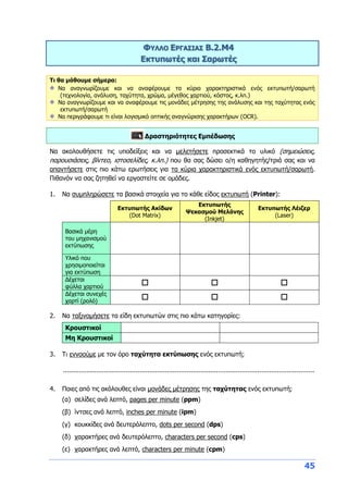 45
ΦΥΛΛΟ ΕΡΓΑΣΙΑΣ B.2.M4
Εκτυπωτές και Σαρωτές
Τι θα μάθουμε σήμερα:
Να αναγνωρίζουμε και να αναφέρουμε τα κύρια χαρακτηριστικά ενός εκτυπωτή/σαρωτή
(τεχνολογία, ανάλυση, ταχύτητα, χρώμα, μέγεθος χαρτιού, κόστος, κ.λπ.)
Να αναγνωρίζουμε και να αναφέρουμε τις μονάδες μέτρησης της ανάλυσης και της ταχύτητας ενός
εκτυπωτή/σαρωτή
Να περιγράφουμε τι είναι λογισμικό οπτικής αναγνώρισης χαρακτήρων (OCR).
Δραστηριότητες Εμπέδωσης
Να ακολουθήσετε τις υποδείξεις και να μελετήσετε προσεκτικά το υλικό (σημειώσεις,
παρουσιάσεις, βίντεο, ιστοσελίδες, κ.λπ.) που θα σας δώσει ο/η καθηγητής/τριά σας και να
απαντήσετε στις πιο κάτω ερωτήσεις για τα κύρια χαρακτηριστικά ενός εκτυπωτή/σαρωτή.
Πιθανόν να σας ζητηθεί να εργαστείτε σε ομάδες.
1. Να συμπληρώσετε τα βασικά στοιχεία για το κάθε είδος εκτυπωτή (Printer):
Εκτυπωτής Ακίδων
(Dot Matrix)
Εκτυπωτής
Ψεκασμού Μελάνης
(Inkjet)
Εκτυπωτής Λέιζερ
(Laser)
Βασικά μέρη
του μηχανισμού
εκτύπωσης
Υλικό που
χρησιμοποιείται
για εκτύπωση
Δέχεται
φύλλα χαρτιού
  
Δέχεται συνεχές
χαρτί (ρολό)
  
2. Να ταξινομήσετε τα είδη εκτυπωτών στις πιο κάτω κατηγορίες:
Κρουστικοί
Μη Κρουστικοί
3. Τι εννοούμε με τον όρο ταχύτητα εκτύπωσης ενός εκτυπωτή;
................................................................................................................................
4. Ποιες από τις ακόλουθες είναι μονάδες μέτρησης της ταχύτητας ενός εκτυπωτή;
(α) σελίδες ανά λεπτό, pages per minute (ppm)
(β) ίντσες ανά λεπτό, inches per minute (ipm)
(γ) κουκκίδες ανά δευτερόλεπτο, dots per second (dps)
(δ) χαρακτήρες ανά δευτερόλεπτο, characters per second (cps)
(ε) χαρακτήρες ανά λεπτό, characters per minute (cpm)
 