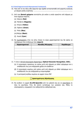 B.2 Υλικό/Αρχιτεκτονική Ηλεκτρονικού Υπολογιστή B.2.Μ4
47
10. Ποιο από τα πιο πάνω είδη σαρωτών έχει σχεδόν αντικατασταθεί από φορητές συσκευές
με κάμερα ψηλής ευκρίνειας; .....................................................................................
11. Από ποια βασικά χρώματα αποτελείται μία εικόνα η οποία προκύπτει από σάρωση με
έναν έγχρωμο σαρωτή;
(α) Κόκκινο (Red)
(β) Ματζέντα (Magenta)
(γ) Κίτρινο (Yellow)
(δ) Πράσινο (Green)
(ε) Μπλε (Blue)
(στ)Μαύρο (Black)
(ζ) Κυανό (Cyan)
12. Να συμπληρώσετε στον πιο κάτω πίνακα τα κύρια χαρακτηριστικά που θα πρέπει να
προσέχουμε όταν επιλέγουμε έναν σαρωτή:
Χαρακτηριστικό Μονάδες Μέτρησης Παράδειγμα
13. Τι είναι η Οπτική Αναγνώριση Χαρακτήρων (Optical Character Recognition, OCR);
(α) Η αναγνώριση προσώπων σε εικόνα μετά από σάρωση με ειδικό πρόγραμμα και η
αποθήκευσή τους για επεξεργασία χρήση στο Διαδίκτυο
(β) Η αναγνώριση κειμένου από εικόνα μετά από σάρωση με ειδικό πρόγραμμα και η
αποθήκευσή του για επεξεργασία με κειμενογράφο
(γ) Η μετατροπή σελίδων κειμένου σε αρχείο τύπου PDF
Δραστηριότητες Αξιολόγησης
14. Να ανοίξετε το αρχείο B.2.M4-Quiz.htm από τον φάκελό σας και να απαντήσετε σε
όλες τις ερωτήσεις. Έτσι, θα κάνετε αυτοέλεγχο των γνώσεών σας. Μόλις το
ολοκληρώσετε, ενημερώστε τον καθηγητή/την καθηγήτριά σας.
 
