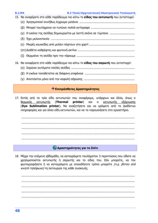 B.2.Μ4 B.2 Υλικό/Αρχιτεκτονική Ηλεκτρονικού Υπολογιστή
48
15. Να αναφέρετε στο κάθε παράδειγμα πιο κάτω το είδος του εκτυπωτή που αντιστοιχεί:
(α) Χρησιμοποιεί συνήθως έγχρωμα μελάνια ..............................................................
(β) Μπορεί ταυτόχρονα να τυπώνει πολλά αντίγραφα .................................................
(γ) Η εικόνα της σελίδας δημιουργείται με λεπτή σκόνη σε τύμπανο ............................
(δ) Έχει μελανοταινία ..............................................................................................
(ε) Μικρές κουκκίδες από μελάνι πέφτουν στο χαρτί ...................................................
(στ)Διαθέτει καθρέφτες και φωτεινή ακτίνα ................................................................
(ζ) Θερμαίνει τη σελίδα πριν την πάρουμε .................................................................
16. Να αναφέρετε στο κάθε παράδειγμα πιο κάτω το είδος του σαρωτή που αντιστοιχεί:
(α) Σαρώνει αυτόματα πολλές σελίδες .......................................................................
(β) Η εικόνα τοποθετείται σε διάφανη επιφάνεια ........................................................
(γ) Αποτελείται μόνο από την κεφαλή σάρωσης .........................................................
+Επιπρόσθετες Δραστηριότητες
17. Εκτός από τα τρία είδη εκτυπωτών που αναφέραμε, υπάρχουν και άλλα, όπως ο
θερμικός εκτυπωτής (Thermal printer) και ο εκτυπωτής εξάχνωσης
(Dye Sublimation printer). Να αναζητήσετε και να γράψετε από το Διαδίκτυο
πληροφορίες και για άλλα είδη εκτυπωτών, και να τα παρουσιάσετε στο εργαστήριο.
...............................................................................................................................
...............................................................................................................................
...............................................................................................................................
...............................................................................................................................
...............................................................................................................................
Δραστηριότητες για το Σπίτι
18. Μέχρι την επόμενη εβδομάδα, να καταγράψετε τουλάχιστον 3 περιπτώσεις που είδατε να
χρησιμοποιείται εκτυπωτής ή σαρωτής και το είδος του. Εάν μπορείτε, να τον
φωτογραφήσετε ή να καταγράψετε με οποιοδήποτε τρόπο μπορείτε (π.χ. βίντεο από
κινητό τηλέφωνο) τη λειτουργία της κάθε συσκευής.
...............................................................................................................................
...............................................................................................................................
...............................................................................................................................
...............................................................................................................................
...............................................................................................................................
 