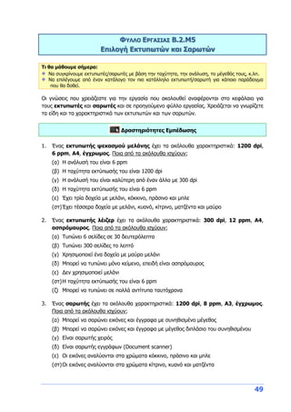 49
ΦΥΛΛΟ ΕΡΓΑΣΙΑΣ B.2.M5
Επιλογή Εκτυπωτών και Σαρωτών
Τι θα μάθουμε σήμερα:
Να συγκρίνουμε εκτυπωτές/σαρωτές με βάση την ταχύτητα, την ανάλυση, το μέγεθός τους, κ.λπ.
Να επιλέγουμε από έναν κατάλογο τον πιο κατάλληλο εκτυπωτή/σαρωτή για κάποιο παράδειγμα
που θα δοθεί.
Οι γνώσεις που χρειάζεστε για την εργασία που ακολουθεί αναφέρονται στο κεφάλαιο για
τους εκτυπωτές και σαρωτές και σε προηγούμενο φύλλο εργασίας. Χρειάζεται να γνωρίζετε
τα είδη και τα χαρακτηριστικά των εκτυπωτών και των σαρωτών.
Δραστηριότητες Εμπέδωσης
1. Ένας εκτυπωτής ψεκασμού μελάνης έχει τα ακόλουθα χαρακτηριστικά: 1200 dpi,
6 ppm, A4, έγχρωμος. Ποια από τα ακόλουθα ισχύουν;
(α) Η ανάλυσή του είναι 6 ppm
(β) Η ταχύτητα εκτύπωσής του είναι 1200 dpi
(γ) Η ανάλυσή του είναι καλύτερη από έναν άλλο με 300 dpi
(δ) Η ταχύτητα εκτύπωσής του είναι 6 ppm
(ε) Έχει τρία δοχεία με μελάνι, κόκκινο, πράσινο και μπλε
(στ)Έχει τέσσερα δοχεία με μελάνι, κυανό, κίτρινο, ματζέντα και μαύρο
2. Ένας εκτυπωτής λέιζερ έχει τα ακόλουθα χαρακτηριστικά: 300 dpi, 12 ppm, A4,
ασπρόμαυρος. Ποια από τα ακόλουθα ισχύουν;
(α) Τυπώνει 6 σελίδες σε 30 δευτερόλεπτα
(β) Τυπώνει 300 σελίδες το λεπτό
(γ) Χρησιμοποιεί ένα δοχείο με μαύρο μελάνι
(δ) Μπορεί να τυπώνει μόνο κείμενο, επειδή είναι ασπρόμαυρος
(ε) Δεν χρησιμοποιεί μελάνι
(στ)Η ταχύτητα εκτύπωσής του είναι 6 ppm
(ζ) Μπορεί να τυπώνει σε πολλά αντίτυπα ταυτόχρονα
3. Ένας σαρωτής έχει τα ακόλουθα χαρακτηριστικά: 1200 dpi, 8 ppm, A3, έγχρωμος.
Ποια από τα ακόλουθα ισχύουν;
(α) Μπορεί να σαρώνει εικόνες και έγγραφα με συνηθισμένο μέγεθος
(β) Μπορεί να σαρώνει εικόνες και έγγραφα με μέγεθος διπλάσιο του συνηθισμένου
(γ) Είναι σαρωτής χειρός
(δ) Είναι σαρωτής εγγράφων (Document scanner)
(ε) Οι εικόνες αναλύονται στα χρώματα κόκκινο, πράσινο και μπλε
(στ)Οι εικόνες αναλύονται στα χρώματα κίτρινο, κυανό και ματζέντα
 