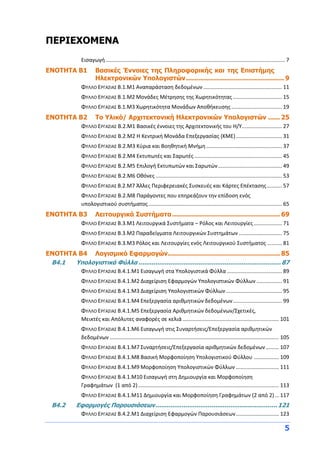 5
ΠΕΡΙΕΧΟΜΕΝΑ
Εισαγωγή......................................................................................................................... 7
ENOTHTA Β1 Βασικές Έννοιες της Πληροφορικής και της Επιστήμης
Ηλεκτρονικών Υπολογιστών................................................. 9
ΦΥΛΛΟ ΕΡΓΑΣΙΑΣ Β.1.M1 Αναπαράσταση δεδομένων ..................................................... 11
ΦΥΛΛΟ ΕΡΓΑΣΙΑΣ Β.1.M2 Μονάδες Μέτρησης της Χωρητικότητας ................................. 15
ΦΥΛΛΟ ΕΡΓΑΣΙΑΣ Β.1.M3 Χωρητικότητα Μονάδων Αποθήκευσης .................................. 19
ENOTHTA Β2 Το Υλικό/ Αρχιτεκτονική Ηλεκτρονικών Υπολογιστών ...... 25
ΦΥΛΛΟ ΕΡΓΑΣΙΑΣ B.2.M1 Βασικές έννοιες της Αρχιτεκτονικής του Η/Υ........................... 27
ΦΥΛΛΟ ΕΡΓΑΣΙΑΣ B.2.M2 Η Κεντρική Μονάδα Επεξεργασίας (ΚΜΕ)............................... 31
ΦΥΛΛΟ ΕΡΓΑΣΙΑΣ B.2.M3 Κύρια και Βοηθητική Μνήμη................................................... 37
ΦΥΛΛΟ ΕΡΓΑΣΙΑΣ B.2.M4 Εκτυπωτές και Σαρωτές ........................................................... 45
ΦΥΛΛΟ ΕΡΓΑΣΙΑΣ B.2.M5 Επιλογή Εκτυπωτών και Σαρωτών........................................... 49
ΦΥΛΛΟ ΕΡΓΑΣΙΑΣ B.2.M6 Οθόνες ..................................................................................... 53
ΦΥΛΛΟ ΕΡΓΑΣΙΑΣ Β.2.M7 Άλλες Περιφερειακές Συσκευές και Κάρτες Επέκτασης.......... 57
ΦΥΛΛΟ ΕΡΓΑΣΙΑΣ B.2.M8 Παράγοντες που επηρεάζουν την επίδοση ενός
υπολογιστικού συστήματος.......................................................................................... 65
ENOTHTA Β3 Λειτουργικά Συστήματα...................................................... 69
ΦΥΛΛΟ ΕΡΓΑΣΙΑΣ Β.3.M1 Λειτουργικά Συστήματα – Ρόλος και Λειτουργίες................... 71
ΦΥΛΛΟ ΕΡΓΑΣΙΑΣ Β.3.M2 Παραδείγματα Λειτουργικών Συστημάτων ............................. 75
ΦΥΛΛΟ ΕΡΓΑΣΙΑΣ Β.3.M3 Ρόλος και Λειτουργίες ενός Λειτουργικού Συστήματος .......... 81
ΕΝΟΤΗΤΑ Β4 Λογισμικό Εφαρμογών........................................................ 85
Β4.1 Υπολογιστικά Φύλλα ............................................................................ 87
ΦΥΛΛΟ ΕΡΓΑΣΙΑΣ Β.4.1.M1 Εισαγωγή στα Υπολογιστικά Φύλλα ..................................... 89
ΦΥΛΛΟ ΕΡΓΑΣΙΑΣ Β.4.1.M2 Διαχείριση Εφαρμογών Υπολογιστικών Φύλλων ................. 91
ΦΥΛΛΟ ΕΡΓΑΣΙΑΣ Β.4.1.M3 Διαχείριση Υπολογιστικών Φύλλων...................................... 95
ΦΥΛΛΟ ΕΡΓΑΣΙΑΣ Β.4.1.M4 Επεξεργασία αριθμητικών δεδομένων................................. 99
ΦΥΛΛΟ ΕΡΓΑΣΙΑΣ Β.4.1.M5 Επεξεργασία Αριθμητικών δεδομένων/Σχετικές,
Μεικτές και Απόλυτες αναφορές σε κελιά................................................................. 101
ΦΥΛΛΟ ΕΡΓΑΣΙΑΣ Β.4.1.M6 Εισαγωγή στις Συναρτήσεις/Επεξεργασία αριθμητικών
δεδομένων .................................................................................................................. 105
ΦΥΛΛΟ ΕΡΓΑΣΙΑΣ Β.4.1.M7 Συναρτήσεις/Επεξεργασία αριθμητικών δεδομένων......... 107
ΦΥΛΛΟ ΕΡΓΑΣΙΑΣ Β.4.1.M8 Βασική Μορφοποίηση Υπολογιστικού Φύλλου ................. 109
ΦΥΛΛΟ ΕΡΓΑΣΙΑΣ Β.4.1.M9 Μορφοποίηση Υπολογιστικών Φύλλων ............................. 111
ΦΥΛΛΟ ΕΡΓΑΣΙΑΣ Β.4.1.M10 Εισαγωγή στη Δημιουργία και Μορφοποίηση
Γραφημάτων (1 από 2)............................................................................................... 113
ΦΥΛΛΟ ΕΡΓΑΣΙΑΣ Β.4.1.M11 Δημιουργία και Μορφοποίηση Γραφημάτων (2 από 2)... 117
Β4.2 Εφαρμογές Παρουσιάσεων................................................................. 121
ΦΥΛΛΟ ΕΡΓΑΣΙΑΣ Β.4.2.M1 Διαχείριση Εφαρμογών Παρουσιάσεων............................. 123
 