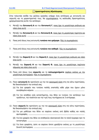 B.2.Μ5 B.2 Υλικό/Αρχιτεκτονική Ηλεκτρονικού Υπολογιστή
50
Δραστηριότητες Αξιολόγησης
Στην τελευταία σελίδα του φύλλου εργασίας υπάρχει ένας κατάλογος με εκτυπωτές και
σαρωτές και τα χαρακτηριστικά τους. Να συμπληρώσετε τις ακόλουθες δραστηριότητες
χρησιμοποιώντας αυτόν τον κατάλογο:
4. Μεταξύ του Εκτυπωτή Α και του Εκτυπωτή Γ, ποιος έχει τη μεγαλύτερη ανάλυση και
πόση είναι αυτή; ......................................................................................................
5. Μεταξύ του Εκτυπωτή Α και του Εκτυπωτή Β, ποιος έχει τη μεγαλύτερη ταχύτητα και
πόση είναι αυτή; ......................................................................................................
6. Ποιος από όλους τους εκτυπωτές τυπώνει πιο γρήγορα. Πώς το συμπεράνατε;
...............................................................................................................................
7. Ποιος από όλους τους εκτυπωτές τυπώνει πιο καθαρά. Πώς το συμπεράνατε;
...............................................................................................................................
8. Μεταξύ του Σαρωτή Η και του Σαρωτή Ι, ποιος έχει τη μεγαλύτερη ανάλυση και πόση
είναι αυτή; ...............................................................................................................
9. Μεταξύ του Σαρωτή Η και του Σαρωτή Θ, ποιος έχει τη μεγαλύτερη ταχύτητα
σάρωσης και πόση είναι αυτή; ...................................................................................
10. Ποιος από όλους τους σαρωτές και τα πολυμηχανήματα παράγει εικόνες με την
μεγαλύτερη λεπτομέρεια. Πώς το συμπεράνατε;
...............................................................................................................................
11. Ποιον εκτυπωτή θα προτείνατε ως την πιο οικονομική λύση στις πιο κάτω περιπτώσεις.
Να δικαιολογήσετε την επιλογή σας;
(α) Για ένα γραφείο που τυπώνει πολλές επιστολές κάθε μέρα που έχουν μόνο
συνηθισμένο κείμενο. .........................................................................................
(β) Για την αποθήκη ενός καταστήματος, που θέλει να τυπώνει τον κατάλογο των
προϊόντων, την ποσότητα και την τιμή τους ταυτόχρονα σε 3 αντίγραφα.
.........................................................................................................................
12. Ποιον σαρωτή θα προτείνατε ως την πιο οικονομική λύση στις πιο κάτω περιπτώσεις.
Να δικαιολογήσετε την επιλογή σας;
(α) Για μια μαθήτρια που θέλει να σαρώνει εικόνες από βιβλία καθώς και παλιές
φωτογραφίες. ....................................................................................................
(β) Για ένα γραφείο που θέλει να αποθηκεύει ηλεκτρονικά όλα τα παλιά έγγραφα πριν τα
καταστρέψει. .....................................................................................................
(γ) Για έναν γραφίστα, ώστε να σαρώνει όποτε χρειάζεται εικόνες με τη μεγαλύτερη
δυνατή λεπτομέρεια. ..........................................................................................
 