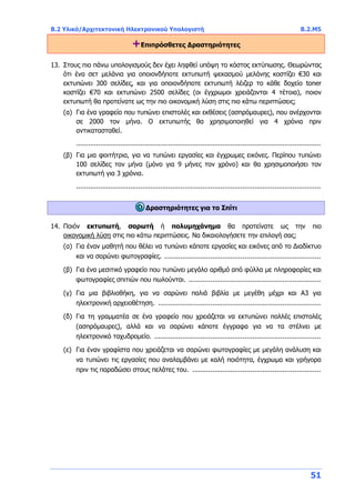 B.2 Υλικό/Αρχιτεκτονική Ηλεκτρονικού Υπολογιστή B.2.Μ5
51
+Επιπρόσθετες Δραστηριότητες
13. Στους πιο πάνω υπολογισμούς δεν έχει ληφθεί υπόψη το κόστος εκτύπωσης. Θεωρώντας
ότι ένα σετ μελάνια για οποιονδήποτε εκτυπωτή ψεκασμού μελάνης κοστίζει €30 και
εκτυπώνει 300 σελίδες, και για οποιονδήποτε εκτυπωτή λέιζερ το κάθε δοχείο toner
κοστίζει €70 και εκτυπώνει 2500 σελίδες (οι έγχρωμοι χρειάζονται 4 τέτοια), ποιον
εκτυπωτή θα προτείνατε ως την πιο οικονομική λύση στις πιο κάτω περιπτώσεις;
(α) Για ένα γραφείο που τυπώνει επιστολές και εκθέσεις (ασπρόμαυρες), που ανέρχονται
σε 2000 τον μήνα. Ο εκτυπωτής θα χρησιμοποιηθεί για 4 χρόνια πριν
αντικατασταθεί.
..........................................................................................................................
(β) Για μια φοιτήτρια, για να τυπώνει εργασίες και έγχρωμες εικόνες. Περίπου τυπώνει
100 σελίδες τον μήνα (μόνο για 9 μήνες τον χρόνο) και θα χρησιμοποιήσει τον
εκτυπωτή για 3 χρόνια.
..........................................................................................................................
Δραστηριότητες για το Σπίτι
14. Ποιόν εκτυπωτή, σαρωτή ή πολυμηχάνημα θα προτείνατε ως την πιο
οικονομική λύση στις πιο κάτω περιπτώσεις. Να δικαιολογήσετε την επιλογή σας;
(α) Για έναν μαθητή που θέλει να τυπώνει κάποτε εργασίες και εικόνες από το Διαδίκτυο
και να σαρώνει φωτογραφίες. ..............................................................................
(β) Για ένα μεσιτικό γραφείο που τυπώνει μεγάλο αριθμό από φύλλα με πληροφορίες και
φωτογραφίες σπιτιών που πωλούνται. ..................................................................
(γ) Για μια βιβλιοθήκη, για να σαρώνει παλιά βιβλία με μεγέθη μέχρι και Α3 για
ηλεκτρονική αρχειοθέτηση. .................................................................................
(δ) Για τη γραμματέα σε ένα γραφείο που χρειάζεται να εκτυπώνει πολλές επιστολές
(ασπρόμαυρες), αλλά και να σαρώνει κάποτε έγγραφα για να τα στέλνει με
ηλεκτρονικό ταχυδρομείο. ...................................................................................
(ε) Για έναν γραφίστα που χρειάζεται να σαρώνει φωτογραφίες με μεγάλη ανάλυση και
να τυπώνει τις εργασίες που αναλαμβάνει με καλή ποιότητα, έγχρωμα και γρήγορα
πριν τις παραδώσει στους πελάτες του. ................................................................
 