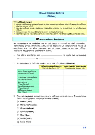 53
ΦΥΛΛΟ ΕΡΓΑΣΙΑΣ B.2.M6
Οθόνες
Τι θα μάθουμε σήμερα:
Να αναγνωρίζουμε και να αναφέρουμε τα κύρια χαρακτηριστικά μιας οθόνης (τεχνολογία, ανάλυση,
μέγεθος, κόστος, κ.λπ.)
Να αναγνωρίζουμε και να αναφέρουμε τις μονάδες μέτρησης της ανάλυσης και του μεγέθους μιας
οθόνης
Να συγκρίνουμε οθόνες με βάση την ανάλυση και το μέγεθός τους
Να επιλέγουμε από έναν κατάλογο την πιο κατάλληλη οθόνη για κάποιο παράδειγμα που θα δοθεί.
Δραστηριότητες Εμπέδωσης
Να ακολουθήσετε τις υποδείξεις και να μελετήσετε προσεκτικά το υλικό (σημειώσεις,
παρουσιάσεις, βίντεο, ιστοσελίδες, κ.λπ.) που θα σας δώσει ο/η καθηγητής/τριά σας και να
απαντήσετε στις πιο κάτω ερωτήσεις για τα κύρια χαρακτηριστικά μιας οθόνης.
Πιθανόν να σας ζητηθεί να εργαστείτε σε ομάδες.
1. Μια οθόνη αποτελείται από ……………………………………… τα οποία είναι οργανωμένα
σε …………………………… και …………………………… .
2. Να συμπληρώσετε τα βασικά στοιχεία για το κάθε είδος οθόνης (Monitor):
Οθόνη Καθοδικού Σωλήνα
(Cathode Ray Tube, CRT)
Οθόνη Υγρών Κρυστάλλων
(Liquid Crystal Display, LCD)
Από τι είναι φτιαγμένα τα
εικονοστοιχεία (Pixels)
Μηχανισμός ενεργοποίησης
των εικονοστοιχείων
Φωτεινότητα
(Ψηλή, Μέτρια)
Κατανάλωση ενέργειας
(Ψηλή, Χαμηλή)
Διάβασμα υπό γωνία
(Ναι, Μέτρια)
3. Ποια τρία χρώματα χρησιμοποιούνται στο κάθε εικονοστοιχείο για να δημιουργήσουν
όλα τα πιθανά χρώματα που μπορεί να δείξει η οθόνη;
(α) Κόκκινο (Red)
(β) Ματζέντα (Magenta)
(γ) Κίτρινο (Yellow)
(δ) Πράσινο (Green)
(ε) Μπλε (Blue)
(στ)Μαύρο (Black)
(ζ) Κυανό (Cyan)
 