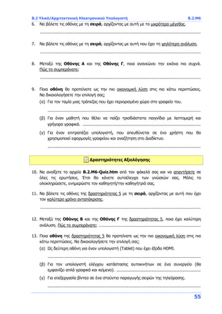 B.2 Υλικό/Αρχιτεκτονική Ηλεκτρονικού Υπολογιστή B.2.Μ6
55
6. Να βάλετε τις οθόνες με τη σειρά, αρχίζοντας με αυτή με το μικρότερο μέγεθος.
................................................................................................................................
7. Να βάλετε τις οθόνες με τη σειρά, αρχίζοντας με αυτή που έχει τη ψηλότερη ανάλυση.
................................................................................................................................
8. Μεταξύ της Οθόνης Α και της Οθόνης Γ, ποια ανανεώνει την εικόνα πιο συχνά.
Πώς το συμπεράνατε;
................................................................................................................................
9. Ποια οθόνη θα προτείνατε ως την πιο οικονομική λύση στις πιο κάτω περιπτώσεις.
Να δικαιολογήσετε την επιλογή σας;
(α) Για τον ταμία μιας τράπεζας που έχει περιορισμένο χώρο στο γραφείο του.
..........................................................................................................................
(β) Για έναν μαθητή που θέλει να παίζει τρισδιάστατα παιγνίδια με λεπτομερή και
γρήγορα γραφικά. ..............................................................................................
(γ) Για έναν επιτραπέζιο υπολογιστή, που απευθύνεται σε ένα χρήστη που θα
χρησιμοποιεί εφαρμογές γραφείου και αναζήτηση στο Διαδίκτυο.
..........................................................................................................................
Δραστηριότητες Αξιολόγησης
10. Να ανοίξετε το αρχείο B.2.M6-Quiz.htm από τον φάκελό σας και να απαντήσετε σε
όλες τις ερωτήσεις. Έτσι θα κάνετε αυτοέλεγχο των γνώσεών σας. Μόλις το
ολοκληρώσετε, ενημερώστε τον καθηγητή/την καθηγήτριά σας.
11. Να βάλετε τις οθόνες της δραστηριότητας 5 με τη σειρά, αρχίζοντας με αυτή που έχει
τον καλύτερο χρόνο ανταπόκρισης.
................................................................................................................................
12. Μεταξύ της Οθόνης Β και της Οθόνης Γ της δραστηριότητας 5, ποια έχει καλύτερη
ανάλυση. Πώς το συμπεράνατε; .................................................................................
13. Ποια οθόνη της δραστηριότητας 5 θα προτείνατε ως την πιο οικονομική λύση στις πιο
κάτω περιπτώσεις. Να δικαιολογήσετε την επιλογή σας;
(α) Ως δεύτερη οθόνη για έναν υπολογιστή (Tablet) που έχει έξοδο HDMI.
..........................................................................................................................
(β) Για τον υπολογιστή ελέγχου κατάστασης αυτοκινήτων σε ένα συνεργείο (θα
εμφανίζει απλά γραφικά και κείμενο). ...................................................................
(γ) Για επεξεργασία βίντεο σε ένα στούντιο παραγωγής σειρών της τηλεόρασης.
..........................................................................................................................
 