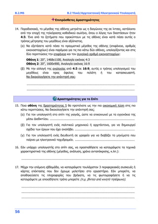 B.2.Μ6 B.2 Υλικό/Αρχιτεκτονική Ηλεκτρονικού Υπολογιστή
56
+Επιπρόσθετες Δραστηριότητες
14. Παραδοσιακά, το μέγεθος της οθόνης μετριέται ως η διαγώνιος της σε ίντσες, κατάλοιπο
από την εποχή της τηλεόρασης καθοδικού σωλήνα, όπου ο λόγος των διαστάσεων ήταν
4:3. Ένα από τα ζητήματα που προκύπτουν με τις οθόνες είναι κατά πόσο αυτός ο
τρόπος μέτρησης του μεγέθους είναι αξιόπιστος.
(α) Να εξετάσετε κατά πόσο το πραγματικό μέγεθος της οθόνης (επιφάνεια, αριθμός
εικονοστοιχείων) είναι παρόμοιο για τις πιο κάτω δύο οθόνες, υπολογίζοντας και στις
δύο περιπτώσεις την επιφάνεια και τον συνολικό αριθμό εικονοστοιχείων:
Οθόνη 1: 20’’, 1468x1100, Αναλογία εικόνας 4:3
Οθόνη 2: 20’’, 1600x900, Αναλογία εικόνας 16:9
(β) Με την αλλαγή της αναλογίας από 4:3 σε 16:9, αυτός ο τρόπος υπολογισμού του
μεγέθους είναι προς όφελος του πελάτη ή του κατασκευαστή.
Να δικαιολογήσετε την απάντησή σας;
.........................................................................................................................
.........................................................................................................................
Δραστηριότητες για το Σπίτι
15. Ποια οθόνη της δραστηριότητας 5 θα προτείνατε ως την πιο οικονομική λύση στις πιο
κάτω περιπτώσεις. Να δικαιολογήσετε την απάντησή σας;
(α) Για τον υπολογιστή στο σπίτι της γιαγιάς, ώστε να επικοινωνεί με τα εγγονάκια της
μέσω Διαδικτύου. ...............................................................................................
(β) Για τον υπολογιστή ενός πολιτικού μηχανικού ή αρχιτέκτονα, για να δημιουργεί
σχέδια των έργων που έχει αναλάβει. ...................................................................
(γ) Για τον υπολογιστή ενός διευθυντή σε γραφείο για να διαβάζει τα μηνύματα που
παίρνει με ηλεκτρονικό ταχυδρομείο. ...................................................................
16. Εάν υπάρχει υπολογιστής στο σπίτι σας, να προσπαθήσετε να καταγράψετε τα τεχνικά
χαρακτηριστικά της οθόνης (μέγεθος, ανάλυση, χρόνο ανταπόκρισης, κ.λπ.):
...............................................................................................................................
17. Μέχρι την επόμενη εβδομάδα, να καταγράψετε τουλάχιστον 3 περιφερειακές συσκευές ή
κάρτες επέκτασης που δεν έχουμε μελετήσει στο εργαστήριο. Εάν μπορείτε, να
αποθηκεύσετε τις πληροφορίες που βρήκατε, να τις φωτογραφήσετε ή να τις
καταγράψετε με οποιοδήποτε τρόπο μπορείτε (π.χ. βίντεο από κινητό τηλέφωνο).
...............................................................................................................................
...............................................................................................................................
...............................................................................................................................
 