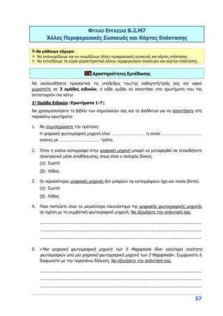 57
ΦΥΛΛΟ ΕΡΓΑΣΙΑΣ Β.2.M7
Άλλες Περιφερειακές Συσκευές και Κάρτες Επέκτασης
Τι θα μάθουμε σήμερα:
Να αναγνωρίζουμε και να ονομάζουμε άλλες περιφερειακές συσκευές και κάρτες επέκτασης
Να εντοπίζουμε τα κύρια χαρακτηριστικά άλλων περιφερειακών συσκευών και καρτών επέκτασης.
Δραστηριότητες Εμπέδωσης
Να ακολουθήσετε προσεκτικά τις υποδείξεις του/της καθηγητή/τριάς σας και αφού
χωριστείτε σε 3 ομάδες ειδικών, η κάθε ομάδα να απαντήσει στα ερωτήματα που της
αντιστοιχούν πιο κάτω:
1η
Ομάδα Ειδικών (Ερωτήματα 1-7):
Να χρησιμοποιήσετε το βιβλίο των σημειώσεών σας και το Διαδίκτυο για να απαντήσετε στα
παρακάτω ερωτήματα:
1. Να συμπληρώσετε την πρόταση:
Η ψηφιακή φωτογραφική μηχανή είναι ………………………… η οποία ………………………………
εικόνες με ……………………………… τρόπο.
2. Όταν η εικόνα καταγραφεί στην ψηφιακή μηχανή μπορεί να μεταφερθεί σε οποιοδήποτε
ηλεκτρονικό μέσο αποθήκευσης, όπως είναι ο σκληρός δίσκος.
(α) Σωστό
(β) Λάθος
3. Οι περισσότερες ψηφιακές μηχανές δεν μπορούν να καταγράψουν ήχο και ταινία βίντεο.
(α) Σωστό
(β) Λάθος
4. Ποιο πιστεύετε είναι το μεγαλύτερο πλεονέκτημα της ψηφιακής φωτογραφικής μηχανής
σε σχέση με τη συμβατική φωτογραφική μηχανή; Να εξηγήσετε την απάντησή σας.
................................................................................................................................
................................................................................................................................
................................................................................................................................
5. «Μια ψηφιακή φωτογραφική μηχανή των 5 Megapixels δίνει καλύτερη ποιότητα
φωτογραφιών από μία ψηφιακή φωτογραφική μηχανή των 2 Megapixels». Συμφωνείτε ή
διαφωνείτε με την παραπάνω δήλωση; Να εξηγήσετε την απάντησή σας.
................................................................................................................................
................................................................................................................................
................................................................................................................................
 