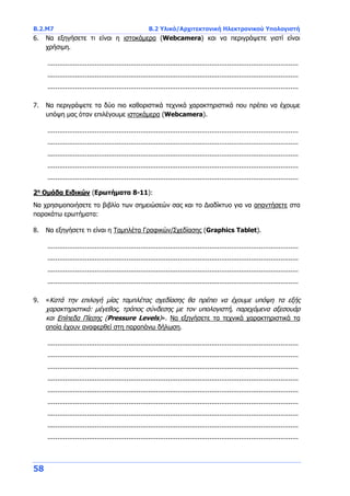 Β.2.Μ7 B.2 Υλικό/Αρχιτεκτονική Ηλεκτρονικού Υπολογιστή
58
6. Να εξηγήσετε τι είναι η ιστοκάμερα (Webcamera) και να περιγράψετε γιατί είναι
χρήσιμη.
...............................................................................................................................
...............................................................................................................................
...............................................................................................................................
7. Να περιγράψετε τα δύο πιο καθοριστικά τεχνικά χαρακτηριστικά που πρέπει να έχουμε
υπόψη μας όταν επιλέγουμε ιστοκάμερα (Webcamera).
...............................................................................................................................
...............................................................................................................................
...............................................................................................................................
...............................................................................................................................
...............................................................................................................................
2η
Ομάδα Ειδικών (Ερωτήματα 8-11):
Να χρησιμοποιήσετε το βιβλίο των σημειώσεών σας και το Διαδίκτυο για να απαντήσετε στα
παρακάτω ερωτήματα:
8. Να εξηγήσετε τι είναι η Ταμπλέτα Γραφικών/Σχεδίασης (Graphics Tablet).
...............................................................................................................................
...............................................................................................................................
...............................................................................................................................
...............................................................................................................................
9. «Κατά την επιλογή μίας ταμπλέτας σχεδίασης θα πρέπει να έχουμε υπόψη τα εξής
χαρακτηριστικά: μέγεθος, τρόπος σύνδεσης με τον υπολογιστή, παρεχόμενα αξεσουάρ
και Επίπεδα Πίεσης (Pressure Levels)». Να εξηγήσετε τα τεχνικά χαρακτηριστικά τα
οποία έχουν αναφερθεί στη παραπάνω δήλωση.
...............................................................................................................................
...............................................................................................................................
...............................................................................................................................
...............................................................................................................................
...............................................................................................................................
...............................................................................................................................
...............................................................................................................................
...............................................................................................................................
...............................................................................................................................
 