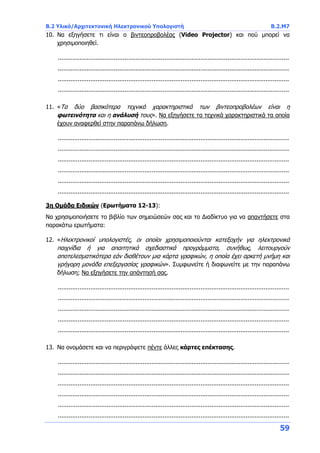 B.2 Υλικό/Αρχιτεκτονική Ηλεκτρονικού Υπολογιστή Β.2.Μ7
59
10. Να εξηγήσετε τι είναι ο βιντεοπροβολέας (Video Projector) και πού μπορεί να
χρησιμοποιηθεί.
................................................................................................................................
................................................................................................................................
................................................................................................................................
................................................................................................................................
11. «Τα δύο βασικότερα τεχνικά χαρακτηριστικά των βιντεοπροβολέων είναι η
φωτεινότητα και η ανάλυσή τους». Να εξηγήσετε τα τεχνικά χαρακτηριστικά τα οποία
έχουν αναφερθεί στην παραπάνω δήλωση.
................................................................................................................................
................................................................................................................................
................................................................................................................................
................................................................................................................................
................................................................................................................................
................................................................................................................................
3η Ομάδα Ειδικών (Ερωτήματα 12-13):
Να χρησιμοποιήσετε το βιβλίο των σημειώσεών σας και το Διαδίκτυο για να απαντήσετε στα
παρακάτω ερωτήματα:
12. «Ηλεκτρονικοί υπολογιστές, οι οποίοι χρησιμοποιούνται κατεξοχήν για ηλεκτρονικά
παιχνίδια ή για απαιτητικά σχεδιαστικά προγράμματα, συνήθως, λειτουργούν
αποτελεσματικότερα εάν διαθέτουν μια κάρτα γραφικών, η οποία έχει αρκετή μνήμη και
γρήγορη μονάδα επεξεργασίας γραφικών». Συμφωνείτε ή διαφωνείτε με την παραπάνω
δήλωση; Να εξηγήσετε την απάντησή σας.
................................................................................................................................
................................................................................................................................
................................................................................................................................
................................................................................................................................
................................................................................................................................
13. Να ονομάσετε και να περιγράψετε πέντε άλλες κάρτες επέκτασης.
................................................................................................................................
................................................................................................................................
................................................................................................................................
................................................................................................................................
................................................................................................................................
................................................................................................................................
 