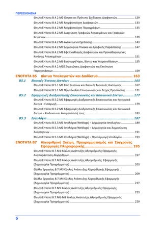 ΠΕΡΙΕΧΟΜΕΝΑ
6
ΦΥΛΛΟ ΕΡΓΑΣΙΑΣ Β.4.2.M2 Φόντο και Πρότυπο Σχεδίασης Διαφανειών....................... 129
ΦΥΛΛΟ ΕΡΓΑΣΙΑΣ Β.4.2.M3 Μορφοποίηση Διαφανειών................................................ 133
ΦΥΛΛΟ ΕΡΓΑΣΙΑΣ Β.4.2.M4 Μορφοποίηση Παραγράφων.............................................. 135
ΦΥΛΛΟ ΕΡΓΑΣΙΑΣ Β.4.2.M5 Διαχείριση Γραφικών Αντικειμένων και Γραφικών
Κειμένων...................................................................................................................... 139
ΦΥΛΛΟ ΕΡΓΑΣΙΑΣ Β.4.2.M6 Αντικείμενα Σχεδίασης........................................................ 143
ΦΥΛΛΟ ΕΡΓΑΣΙΑΣ Β.4.2.M7 Δημιουργία Πίνακα και Γραφικής Παράστασης ................. 147
ΦΥΛΛΟ ΕΡΓΑΣΙΑΣ Β.4.2.M8 Εφέ Εναλλαγής Διαφανειών και Προκαθορισμένες
Κινήσεις Αντικειμένων ................................................................................................ 151
ΦΥΛΛΟ ΕΡΓΑΣΙΑΣ Β.4.2.M9 Εισαγωγή Ήχου, Βίντεο και Υπερσυνδέσεων...................... 155
ΦΥΛΛΟ ΕΡΓΑΣΙΑΣ Β.4.2.M10 Σημειώσεις Διαφανειών και Εκτύπωση
Παρουσιάσεων............................................................................................................ 159
ΕΝΟΤΗΤΑ Β5 Δίκτυα Υπολογιστών και Διαδίκτυο.................................. 163
Β5.1 Βασικές Έννοιες Δικτύων ...................................................................165
ΦΥΛΛΟ ΕΡΓΑΣΙΑΣ Β.5.1.M1 Είδη Δικτύων και Βασικές Συσκευές Δικτύωσης................. 167
ΦΥΛΛΟ ΕΡΓΑΣΙΑΣ Β.5.1.M2 Πρωτόκολλα Επικοινωνίας και Τείχος Προστασίας............ 171
Β5.2 Εφαρμογές Διαδραστικής Επικοινωνίας και Κοινωνικά Δίκτυα ...........177
ΦΥΛΛΟ ΕΡΓΑΣΙΑΣ Β.5.2.M1 Εφαρμογές Διαδραστικής Επικοινωνίας και Κοινωνικά
Δίκτυα - Εισαγωγή....................................................................................................... 179
ΦΥΛΛΟ ΕΡΓΑΣΙΑΣ Β.5.2.M2 Εφαρμογές Διαδραστικής Επικοινωνίας και Κοινωνικά
Δίκτυα – Κίνδυνοι και Αντιμετώπισή τους.................................................................. 183
Β5.3 Ιστολόγια ...........................................................................................187
ΦΥΛΛΟ ΕΡΓΑΣΙΑΣ Β.5.3.M1 Ιστολόγια (Weblogs) – Δημιουργία Ιστολογίου.................. 189
ΦΥΛΛΟ ΕΡΓΑΣΙΑΣ Β.5.3.M2 Ιστολόγια (Weblogs) – Δημιουργία και Δημοσίευση
Αναρτήσεων ................................................................................................................ 191
ΦΥΛΛΟ ΕΡΓΑΣΙΑΣ Β.5.3.M3 Ιστολόγια (Weblogs) – Προσαρμογή Ιστολογίου................ 193
ENOTHTA Β7 Αλγοριθμική Σκέψη, Προγραμματισμός και Σύγχρονες
Εφαρμογές Πληροφορικής............................................... 195
ΦΥΛΛΟ ΕΡΓΑΣΙΑΣ B.7.M1 Κύκλος Ανάπτυξης Αλγοριθμικής Εφαρμογής
Αναπαράσταση Αλγόριθμων....................................................................................... 197
ΦΥΛΛΟ ΕΡΓΑΣΙΑΣ B.7.M2 Κύκλος Ανάπτυξης Αλγοριθμικής Εφαρμογής
(Δημιουργία Προγράμματος)...................................................................................... 203
Φύλλο Εργασίας B.7.M3 Κύκλος Ανάπτυξης Αλγοριθμικής Εφαρμογής
(Δημιουργία Προγράμματος)...................................................................................... 209
Φύλλο Εργασίας B.7.M4 Κύκλος Ανάπτυξης Αλγοριθμικής Εφαρμογής
(Δημιουργία Προγράμματος)...................................................................................... 217
ΦΥΛΛΟ ΕΡΓΑΣΙΑΣ B.7.M5 Κύκλος Ανάπτυξης Αλγοριθμικής Εφαρμογής
(Δημιουργία Προγράμματος)...................................................................................... 223
ΦΥΛΛΟ ΕΡΓΑΣΙΑΣ B.7.M6-Μ8 Κύκλος Ανάπτυξης Αλγοριθμικής Εφαρμογής
(Δημιουργία Προγράμματος)...................................................................................... 229
 