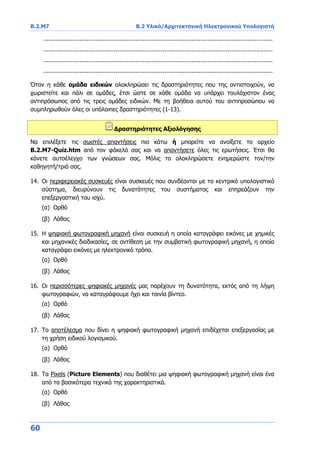 Β.2.Μ7 B.2 Υλικό/Αρχιτεκτονική Ηλεκτρονικού Υπολογιστή
60
...............................................................................................................................
...............................................................................................................................
...............................................................................................................................
...............................................................................................................................
Όταν η κάθε ομάδα ειδικών ολοκληρώσει τις δραστηριότητες που της αντιστοιχούν, να
χωριστείτε και πάλι σε ομάδες, έτσι ώστε σε κάθε ομάδα να υπάρχει τουλάχιστον ένας
αντιπρόσωπος από τις τρεις ομάδες ειδικών. Με τη βοήθεια αυτού του αντιπροσώπου να
συμπληρωθούν όλες οι υπόλοιπες δραστηριότητες (1-13).
Δραστηριότητες Αξιολόγησης
Να επιλέξετε τις σωστές απαντήσεις πιο κάτω ή μπορείτε να ανοίξετε το αρχείο
B.2.M7-Quiz.htm από τον φάκελό σας και να απαντήσετε όλες τις ερωτήσεις. Έτσι θα
κάνετε αυτοέλεγχο των γνώσεων σας. Μόλις το ολοκληρώσετε ενημερώστε τον/την
καθηγητή/τριά σας.
14. Οι περιφερειακές συσκευές είναι συσκευές που συνδέονται με το κεντρικό υπολογιστικό
σύστημα, διευρύνουν τις δυνατότητες του συστήματος και επηρεάζουν την
επεξεργαστική του ισχύ.
(α) Ορθό
(β) Λάθος
15. Η ψηφιακή φωτογραφική μηχανή είναι συσκευή η οποία καταγράφει εικόνες με χημικές
και μηχανικές διαδικασίες, σε αντίθεση με την συμβατική φωτογραφική μηχανή, η οποία
καταγράφει εικόνες με ηλεκτρονικό τρόπο.
(α) Ορθό
(β) Λάθος
16. Οι περισσότερες ψηφιακές μηχανές μας παρέχουν τη δυνατότητα, εκτός από τη λήψη
φωτογραφιών, να καταγράφουμε ήχο και ταινία βίντεο.
(α) Ορθό
(β) Λάθος
17. Το αποτέλεσμα που δίνει η ψηφιακή φωτογραφική μηχανή επιδέχεται επεξεργασίας με
τη χρήση ειδικού λογισμικού.
(α) Ορθό
(β) Λάθος
18. Τα Pixels (Picture Elements) που διαθέτει μια ψηφιακή φωτογραφική μηχανή είναι ένα
από τα βασικότερα τεχνικά της χαρακτηριστικά.
(α) Ορθό
(β) Λάθος
 