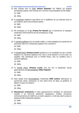 B.2 Υλικό/Αρχιτεκτονική Ηλεκτρονικού Υπολογιστή Β.2.Μ7
61
19. Όσο λιγότερα είναι τα Pixels (Picture Elements) που διαθέτει μια ψηφιακή
φωτογραφική μηχανή, τόσο καλύτερη και η ποιότητα της φωτογραφίας που θα παράξει.
(α) Ορθό
(β) Λάθος
20. Οι ιστοκάμερες λαμβάνουν σήμα βίντεο και το προβάλλουν σε μια απόσταση πάνω σε
μια επιφάνεια, μέσω ενός συστήματος φακών.
(α) Ορθό
(β) Λάθος
21. Μια ιστοκάμερα με 30 fps (Frames Per Second) έχει τη δυνατότητα να παραγάγει
υψηλότερης ποιότητας βίντεο από μία ιστοκάμερα με 15 fps.
(α) Ορθό
(β) Λάθος
22. Η ταμπλέτα σχεδίασης είναι μία μονάδα εισόδου, η οποία προσφέρει ένα εναλλακτικό και
εργονομικό τρόπο για τη δημιουργία γραφικών στον υπολογιστή.
(α) Ορθό
(β) Λάθος
23. Τα Επίπεδα Πίεσης (Pressure Levels) σχετίζονται με την ευαισθησία που έχει η επίπεδη
διαφάνεια της ταμπλέτας σχεδίασης στην πίεση η οποία εξασκείται σε αυτή μέσω της
γραφίδας. Όσο περισσότερα είναι τα Επίπεδα Πίεσης, τόσο πιο ευαίσθητη είναι η
ταμπλέτα σχεδίασης.
(α) Ορθό
(β) Λάθος
24. Τα Επίπεδα Πίεσης (Pressure Levels) είναι ένα από τα βασικότερα τεχνικά
χαρακτηριστικά ενός βιντεοπροβολέα (Video Projector).
(α) Ορθό
(β) Λάθος
25. Όσον αφορά στους βιντεοπροβολείς, περισσότερα ANSI Lumens ισοδυναμούν με
φωτεινότερη εικόνα, προκειμένου να είναι ορατή άνετα και δίχως να χρειάζεται να
σβήσετε τα φώτα στο δωμάτιο.
(α) Ορθό
(β) Λάθος
26. Ηλεκτρονικοί υπολογιστές οι οποίοι χρησιμοποιούνται κατεξοχήν για ηλεκτρονικά
παιχνίδια ή για απαιτητικά σχεδιαστικά προγράμματα, συνήθως, λειτουργούν
αποτελεσματικότερα εάν διαθέτουν μια κάρτα γραφικών, η οποία έχει αρκετή μνήμη και
γρήγορη μονάδα επεξεργασίας γραφικών.
(α) Ορθό
(β) Λάθος
 