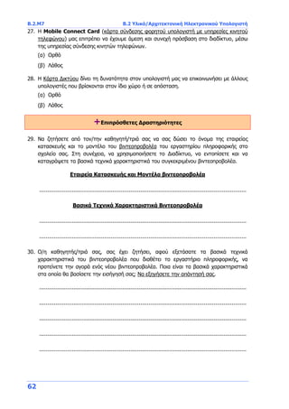 Β.2.Μ7 B.2 Υλικό/Αρχιτεκτονική Ηλεκτρονικού Υπολογιστή
62
27. Η Mobile Connect Card (κάρτα σύνδεσης φορητού υπολογιστή με υπηρεσίες κινητού
τηλεφώνου) μας επιτρέπει να έχουμε άμεση και συνεχή πρόσβαση στο διαδίκτυο, μέσω
της υπηρεσίας σύνδεσης κινητών τηλεφώνων.
(α) Ορθό
(β) Λάθος
28. Η Κάρτα Δικτύου δίνει τη δυνατότητα στον υπολογιστή μας να επικοινωνήσει με άλλους
υπολογιστές που βρίσκονται στον ίδιο χώρο ή σε απόσταση.
(α) Ορθό
(β) Λάθος
+Επιπρόσθετες Δραστηριότητες
29. Να ζητήσετε από τον/την καθηγητή/τριά σας να σας δώσει το όνομα της εταιρείας
κατασκευής και το μοντέλο του βιντεοπροβολέα του εργαστηρίου πληροφορικής στο
σχολείο σας. Στη συνέχεια, να χρησιμοποιήσετε το Διαδίκτυο, να εντοπίσετε και να
καταγράψετε τα βασικά τεχνικά χαρακτηριστικά του συγκεκριμένου βιντεοπροβολέα.
Εταιρεία Κατασκευής και Μοντέλο βιντεοπροβολέα
...............................................................................................................................
Βασικά Τεχνικά Χαρακτηριστικά Βιντεοπροβολέα
...............................................................................................................................
...............................................................................................................................
30. Ο/η καθηγητής/τριά σας, σας έχει ζητήσει, αφού εξετάσατε τα βασικά τεχνικά
χαρακτηριστικά του βιντεοπροβολέα που διαθέτει το εργαστήριο πληροφορικής, να
προτείνετε την αγορά ενός νέου βιντεοπροβολέα. Ποια είναι τα βασικά χαρακτηριστικά
στα οποία θα βασίσετε την εισήγησή σας; Να εξηγήσετε την απάντησή σας.
...............................................................................................................................
...............................................................................................................................
...............................................................................................................................
...............................................................................................................................
...............................................................................................................................
 