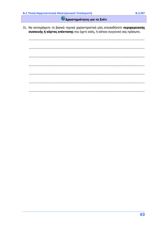 B.2 Υλικό/Αρχιτεκτονική Ηλεκτρονικού Υπολογιστή Β.2.Μ7
63
Δραστηριότητες για το Σπίτι
31. Να καταγράψετε τα βασικά τεχνικά χαρακτηριστικά μίας οποιασδήποτε περιφερειακής
συσκευής ή κάρτας επέκτασης που έχετε εσείς, ή κάποιο συγγενικό σας πρόσωπο.
................................................................................................................................
................................................................................................................................
................................................................................................................................
................................................................................................................................
................................................................................................................................
................................................................................................................................
................................................................................................................................
 