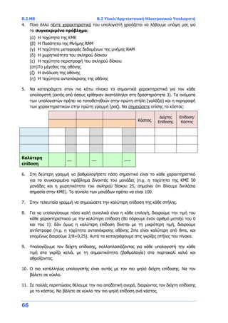 B.2.Μ8 B.2 Υλικό/Αρχιτεκτονική Ηλεκτρονικού Υπολογιστή
66
4. Ποια άλλα πέντε χαρακτηριστικά του υπολογιστή χρειάζεται να λάβουμε υπόψη μας για
το συγκεκριμένο πρόβλημα;
(α) Η ταχύτητα της ΚΜΕ
(β) Η Ποσότητα της Μνήμης RAM
(γ) Η ταχύτητα μεταφοράς δεδομένων της μνήμης RAM
(δ) Η χωρητικότητα του σκληρού δίσκου
(ε) Η ταχύτητα περιστροφή του σκληρού δίσκου
(στ)Το μέγεθος της οθόνης
(ζ) Η ανάλυση της οθόνης
(η) Η ταχύτητα ανταπόκρισης της οθόνης
5. Να καταγράψετε στον πιο κάτω πίνακα τα σημαντικά χαρακτηριστικά για τον κάθε
υπολογιστή (εκτός από όσους κρίθηκαν ακατάλληλοι στη δραστηριότητα 3). Τα ονόματα
των υπολογιστών πρέπει να τοποθετηθούν στην πρώτη στήλη (γαλάζια) και η περιγραφή
των χαρακτηριστικών στην πρώτη γραμμή (ροζ). Να σημειώσετε επίσης το κόστος:
Κόστος
Δείχτης
Επίδοσης
Επίδοση/
Κόστος
Καλύτερη
επίδοση
--- --- ----
6. Στη δεύτερη γραμμή να βαθμολογήσετε πόσο σημαντικό είναι το κάθε χαρακτηριστικό
για το συγκεκριμένο πρόβλημα δίνοντάς του μονάδες (π.χ. η ταχύτητα της ΚΜΕ 50
μονάδες και η χωρητικότητα του σκληρού δίσκου 25, σημαίνει ότι δίνουμε διπλάσια
σημασία στην ΚΜΕ). Το σύνολο των μονάδων πρέπει να είναι 100.
7. Στην τελευταία γραμμή να σημειώσετε την καλύτερη επίδοση της κάθε στήλης.
8. Για να υπολογίσουμε πόσο καλή συνολικά είναι η κάθε επιλογή, διαιρούμε την τιμή του
κάθε χαρακτηριστικού με την καλύτερη επίδοση (θα πάρουμε έναν αριθμό μεταξύ του 0
και του 1). Εάν όμως η καλύτερη επίδοση δίνεται με τη μικρότερη τιμή, διαιρούμε
αντίστροφα (π.χ. η ταχύτητα ανταπόκρισης οθόνης 2ms είναι καλύτερη από 8ms, και
επομένως διαιρούμε 2/8=0,25). Αυτά τα καταγράφουμε στις γκρίζες στήλες του πίνακα.
9. Υπολογίζουμε τον δείχτη επίδοσης, πολλαπλασιάζοντας για κάθε υπολογιστή την κάθε
τιμή στα γκρίζα κελιά, με τη σημαντικότητα (βαθμολογία) στα πορτοκαλί κελιά και
αθροίζοντας.
10. Ο πιο κατάλληλος υπολογιστής είναι αυτός με τον πιο ψηλό δείχτη επίδοσης. Να τον
βάλετε σε κύκλο.
11. Σε πολλές περιπτώσεις θέλουμε την πιο αποδοτική αγορά, διαιρώντας τον δείχτη επίδοσης
με το κόστος. Να βάλετε σε κύκλο την πιο ψηλή επίδοση ανά κόστος.
 