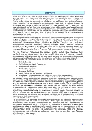 7
Εισαγωγή
Όταν τον Μάρτιο του 2009 ξεκίνησε η προσπάθεια για εκπόνηση του Νέου Αναλυτικού
Προγράμματος του μαθήματος της Πληροφορικής και Επιστήμης των Ηλεκτρονικών
Υπολογιστών, τέθηκε ως προτεραιότητα η θεώρηση του μαθήματος μέσα από το πρίσμα των
τριών πυλώνων της εκπαιδευτικής μεταρρύθμισης. Μέσα από το πρίσμα δηλαδή της
απόκτησης ενός επαρκούς σώματος γνώσεων από τους μαθητές και τις μαθήτριες, την
καλλιέργεια αξιών και την εκδήλωση συμπεριφορών που να συνάδουν με τη σύγχρονη έννοια
της δημοκρατικής πολιτότητας και την καλλιέργεια κομβικών ικανοτήτων και δεξιοτήτων από
τους μαθητές και τις μαθήτριες, ώστε να μπορούν να λειτουργούν στη διαμορφούμενη
κοινωνία του 21ου
αιώνα.
Στην επιτροπή για την εκπόνηση του Αναλυτικού Προγράμματος συμμετείχαν ο ακαδημαϊκός
Ανδρέας Ανδρέου (Αναπληρωτής Καθηγητής στο Τεχνολογικό Πανεπιστήμιο Κύπρου), οι
επιθεωρητές Πληροφορικής Μάριος Μιλτιάδου και Μιχάλης Τορτούρης και οι καθηγητές
Πληροφορικής Νικόλαος Ζάγγουλος, Ιωάννης Ιωάννου, Μηνάς Καραολής, Θεόδουλος
Κωνσταντίνου, Μαρία Μαρδά, Σωκράτης Μυλωνάς και Παναγιώτης Παπέττας. Αποτέλεσμα
της προσπάθειας που έγινε είναι το Αναλυτικό Πρόγραμμα που ήδη έχετε στα χέρια σας.
Το νέο Αναλυτικό Πρόγραμμα δεν περιέχει μεγάλο αριθμό νέων θεμάτων. Έγινε
αναδιάρθρωση της θεματολογίας, ώστε να ενταχθεί κάτω από επτά ενότητες, οι οποίες
αναπτύσσονται παράλληλα από τη μια τάξη στην επόμενη και αντικατοπτρίζουν βασικούς
θεματικούς άξονες της Πληροφορικής και Επιστήμης των Ηλεκτρονικών Υπολογιστών:
 Βασικές Έννοιες
 Το Υλικό/Αρχιτεκτονική Υπολογιστών
 Λειτουργικά Συστήματα
 Λογισμικό Εφαρμογών
 Δίκτυα και Διαδίκτυο
 Βάσεις Δεδομένων και Ανάλυση Συστημάτων
 Αλγόριθμοι, Προγραμματισμός και Σύγχρονες Εφαρμογές Πληροφορικής.
Οι ενότητες αυτές αναπτύσσονται σταδιακά μέσα από διαβαθμισμένους στόχους/δείκτες
επιτυχίας από τη μία τάξη στην επόμενη, παρέχοντας επιπρόσθετες ευκαιρίες στους μαθητές
και στις μαθήτριες που δεν μπόρεσαν να τους κατακτήσουν σε μία τάξη να το πράξουν σε
επόμενη, με παράλληλη εμβάθυνση. Θα πρέπει εδώ να τονιστεί ότι κάθε ενότητα
αναπτύσσεται σε διαφορετικό βαθμό στην κάθε τάξη, με γνώμονα το γενικό επίπεδο
ετοιμότητας των μαθητών/τριών στη συγκεκριμένη ηλικιακή ομάδα. Σημαντικό στοιχείο της
νέας προσέγγισης είναι και η αλληλεξάρτηση των ενοτήτων, αλλά και η συγκεκριμενοποίηση
και ο περιορισμός των εννοιών που θα πρέπει να γνωρίζουν οι μαθητές/τριες, με έμφαση
στην εφαρμογή τους στην πράξη.
Τα ενδεικτικά φύλλα εργασίας που ακολουθούν βασίστηκαν σε διδακτικές προτάσεις που
ετοιμάστηκαν από μάχιμους εκπαιδευτικούς και ορισμένα από αυτά δοκιμάστηκαν σε
περιβάλλον πραγματικής τάξης. Παρέχονται ως παραδείγματα διάφορων μεθοδολογικών
προσεγγίσεων, αλλά οι καθηγητές/τριες ενθαρρύνονται να τα προσαρμόσουν ή και να
δημιουργήσουν άλλα, τα οποία να ανταποκρίνονται καλύτερα, τόσο στα ιδιαίτερα
χαρακτηριστικά των μαθητών και μαθητριών τους, όσο και στη δική τους διδακτική
προσέγγιση στο κάθε μάθημα.
 