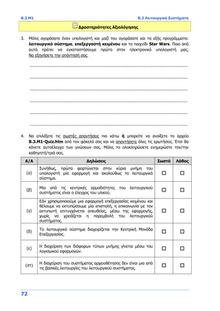Β.3.Μ1 Β.3 Λειτουργικά Συστήματα
72
Δραστηριότητες Αξιολόγησης
3. Μόλις αγοράσατε έναν υπολογιστή και μαζί του αγοράσατε και τα εξής προγράμματα:
λειτουργικό σύστημα, επεξεργαστή κειμένου και το παιχνίδι Star Wars. Ποιο από
αυτά πρέπει να εγκαταστήσουμε πρώτο στον ηλεκτρονικό υπολογιστή μας;
Να εξηγήσετε την απάντησή σας.
...............................................................................................................................
...............................................................................................................................
...............................................................................................................................
...............................................................................................................................
...............................................................................................................................
...............................................................................................................................
4. Να επιλέξετε τις σωστές απαντήσεις πιο κάτω ή μπορείτε να ανοίξετε το αρχείο
Β.3.M1-Quiz.htm από τον φάκελό σας και να απαντήσετε όλες τις ερωτήσεις. Έτσι θα
κάνετε αυτοέλεγχο των γνώσεων σας. Μόλις το ολοκληρώσετε ενημερώστε τον/την
καθηγητή/τριά σας.
Α/Α Δηλώσεις Σωστό Λάθος
(α)
Συνήθως, πρώτα φορτώνεται στην κύρια μνήμη του
υπολογιστή μία εφαρμογή και ακολούθως το λειτουργικό
σύστημα.
 
(β)
Μια από τις κεντρικές αρμοδιότητες του λειτουργικού
συστήματος είναι ο έλεγχος του υλικού.
 
(γ)
Εάν χρησιμοποιούμε μια εφαρμογή επεξεργασίας κειμένου και
θέλουμε να εκτυπώσουμε μία επιστολή, η επικοινωνία με τον
εκτυπωτή επιτυγχάνεται απευθείας, μέσω της εφαρμογής,
χωρίς να χρειάζεται η παρεμβολή του λειτουργικού
συστήματος.
 
(δ)
Το λειτουργικό σύστημα διαχειρίζεται την Κεντρική Μονάδα
Επεξεργασίας.
 
(ε)
Η διαχείριση των διάφορων τύπων μνήμης γίνεται μέσω του
λογισμικού εφαρμογών.
 
(στ)
Η διαχείριση του συστήματος αρχειοθέτησης δεν είναι μια από
τις βασικές λειτουργίες του λειτουργικού συστήματος.
 
 