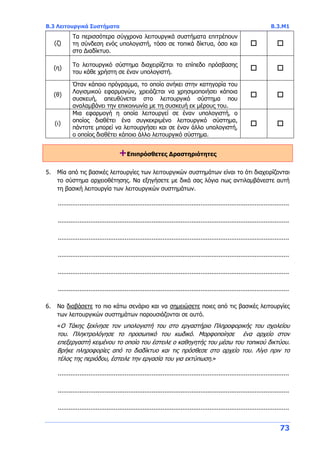 Β.3 Λειτουργικά Συστήματα Β.3.Μ1
73
(ζ)
Τα περισσότερα σύγχρονα λειτουργικά συστήματα επιτρέπουν
τη σύνδεση ενός υπολογιστή, τόσο σε τοπικά δίκτυα, όσο και
στο Διαδίκτυο.
 
(η)
Το λειτουργικό σύστημα διαχειρίζεται το επίπεδο πρόσβασης
του κάθε χρήστη σε έναν υπολογιστή.
 
(θ)
Όταν κάποιο πρόγραμμα, το οποίο ανήκει στην κατηγορία του
Λογισμικού εφαρμογών, χρειάζεται να χρησιμοποιήσει κάποια
συσκευή, απευθύνεται στο λειτουργικό σύστημα που
αναλαμβάνει την επικοινωνία με τη συσκευή εκ μέρους του.
 
(ι)
Μια εφαρμογή η οποία λειτουργεί σε έναν υπολογιστή, ο
οποίος διαθέτει ένα συγκεκριμένο λειτουργικό σύστημα,
πάντοτε μπορεί να λειτουργήσει και σε έναν άλλο υπολογιστή,
ο οποίος διαθέτει κάποιο άλλο λειτουργικό σύστημα.
 
+Επιπρόσθετες Δραστηριότητες
5. Μία από τις βασικές λειτουργίες των λειτουργικών συστημάτων είναι το ότι διαχειρίζονται
το σύστημα αρχειοθέτησης. Να εξηγήσετε με δικά σας λόγια πως αντιλαμβάνεστε αυτή
τη βασική λειτουργία των λειτουργικών συστημάτων.
................................................................................................................................
................................................................................................................................
................................................................................................................................
................................................................................................................................
................................................................................................................................
................................................................................................................................
6. Να διαβάσετε το πιο κάτω σενάριο και να σημειώσετε ποιες από τις βασικές λειτουργίες
των λειτουργικών συστημάτων παρουσιάζονται σε αυτό.
«O Τάκης ξεκίνησε τον υπολογιστή του στο εργαστήριο Πληροφορικής του σχολείου
του. Πληκτρολόγησε το προσωπικό του κωδικό. Μορφοποίησε ένα αρχείο στον
επεξεργαστή κειμένου το οποίο του έστειλε ο καθηγητής του μέσω του τοπικού δικτύου.
Βρήκε πληροφορίες από το διαδίκτυο και τις πρόσθεσε στο αρχείο του. Λίγο πριν το
τέλος της περιόδου, έστειλε την εργασία του για εκτύπωση.»
................................................................................................................................
................................................................................................................................
................................................................................................................................
 