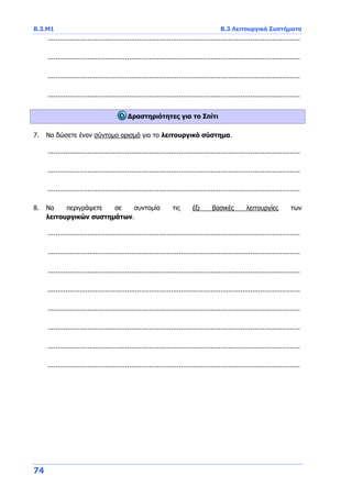 Β.3.Μ1 Β.3 Λειτουργικά Συστήματα
74
...............................................................................................................................
...............................................................................................................................
...............................................................................................................................
...............................................................................................................................
Δραστηριότητες για το Σπίτι
7. Να δώσετε έναν σύντομο ορισμό για το λειτουργικό σύστημα.
...............................................................................................................................
...............................................................................................................................
...............................................................................................................................
8. Να περιγράψετε σε συντομία τις έξι βασικές λειτουργίες των
λειτουργικών συστημάτων.
...............................................................................................................................
...............................................................................................................................
...............................................................................................................................
...............................................................................................................................
...............................................................................................................................
...............................................................................................................................
...............................................................................................................................
...............................................................................................................................
 