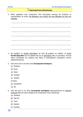 Β.3.Μ2 Β.3 Λειτουργικά Συστήματα
76
Δραστηριότητες Αξιολόγησης
3. Μόλις αγοράσατε έναν υπολογιστή. Ποιο λειτουργικό σύστημα θα επιλέγατε να
εγκαταστήσετε σε αυτόν; Να εξηγήσετε τους λόγους που σας οδήγησαν σε αυτή την
απόφαση.
...............................................................................................................................
...............................................................................................................................
...............................................................................................................................
...............................................................................................................................
...............................................................................................................................
...............................................................................................................................
...............................................................................................................................
4. Να επιλέξετε τις σωστές απαντήσεις πιο κάτω ή μπορείτε να ανοίξετε το αρχείο
Β.3.M2-Quiz.htm από τον φάκελό σας και να απαντήσετε όλες τις ερωτήσεις. Έτσι θα
κάνετε αυτοέλεγχο των γνώσεων σας. Μόλις το ολοκληρώσετε ενημερώστε τον/την
καθηγητή/τριά σας.
5. Ποια πέντε από τα πιο κάτω είναι λειτουργικά συστήματα;
(α) Windows
(β) Excel
(γ) Word
(δ) Symbian
(ε) Android
(στ)Unix
(ζ) PowerPoint
(η) Aix
6. Ποια δύο από τα πιο κάτω λειτουργικά συστήματα χρησιμοποιούνται σε φορητές
συσκευές (έξυπνα κινητά τηλέφωνα και υπολογιστές τύπου ταμπλέτας);
(α) Windows
(β) Mac OS
(γ) Linux
(δ) Android
(ε) Symbian
 