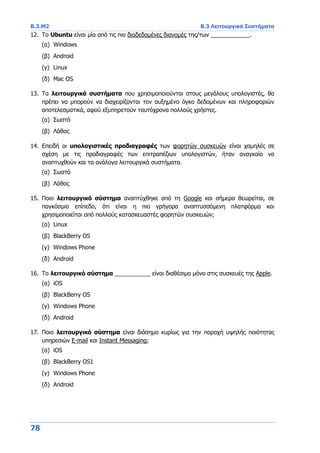 Β.3.Μ2 Β.3 Λειτουργικά Συστήματα
78
12. Το Ubuntu είναι μία από τις πιο διαδεδομένες διανομές της/των ____________.
(α) Windows
(β) Android
(γ) Linux
(δ) Mac OS
13. Τα λειτουργικά συστήματα που χρησιμοποιούνται στους μεγάλους υπολογιστές, θα
πρέπει να μπορούν να διαχειρίζονται τον αυξημένο όγκο δεδομένων και πληροφοριών
αποτελεσματικά, αφού εξυπηρετούν ταυτόχρονα πολλούς χρήστες.
(α) Σωστό
(β) Λάθος
14. Επειδή οι υπολογιστικές προδιαγραφές των φορητών συσκευών είναι χαμηλές σε
σχέση με τις προδιαγραφές των επιτραπέζιων υπολογιστών, ήταν αναγκαίο να
αναπτυχθούν και τα ανάλογα λειτουργικά συστήματα.
(α) Σωστό
(β) Λάθος
15. Ποιο λειτουργικό σύστημα αναπτύχθηκε από τη Google και σήμερα θεωρείται, σε
παγκόσμιο επίπεδο, ότι είναι η πιο γρήγορα αναπτυσσόμενη πλατφόρμα και
χρησιμοποιείται από πολλούς κατασκευαστές φορητών συσκευών;
(α) Linux
(β) BlackBerry OS
(γ) Windows Phone
(δ) Android
16. Το λειτουργικό σύστημα ___________ είναι διαθέσιμο μόνο στις συσκευές της Apple.
(α) iOS
(β) BlackBerry OS
(γ) Windows Phone
(δ) Android
17. Ποιο λειτουργικό σύστημα είναι διάσημο κυρίως για την παροχή υψηλής ποιότητας
υπηρεσιών E-mail και Instant Messaging;
(α) iOS
(β) BlackBerry OS1
(γ) Windows Phone
(δ) Android
 