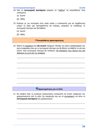 Β.3 Λειτουργικά Συστήματα Β.3.Μ2
79
18. Όλα τα λειτουργικά συστήματα μπορούν να "τρέξουν" σε οποιονδήποτε τύπο
υπολογιστή.
(α) Σωστό
(β) Λάθος
19. Ανάλογα με την κατηγορία στην οποία ανήκει ο υπολογιστής μας και λαμβάνοντας
υπόψη τις δικές μας προτεραιότητες και ανάγκες, μπορούμε να επιλέξουμε το
λειτουργικό σύστημα που θα διαθέτει.
(α) Σωστό
(β) Λάθος
+Επιπρόσθετες Δραστηριότητες
20. Θέλετε να αγοράσετε ένα νέο κινητό τηλέφωνο. Μεταξύ των άλλων προδιαγραφών που
έχετε αποφασίσει είναι και το λειτουργικό σύστημα που θα θέλατε να διαθέτει το νέο σας
κινητό. Ποιο λειτουργικό σύστημα θα επιλέγατε; Να εξηγήσετε τους λόγους που σας
οδήγησαν σε αυτή σας την απόφαση.
................................................................................................................................
................................................................................................................................
................................................................................................................................
................................................................................................................................
................................................................................................................................
................................................................................................................................
Δραστηριότητες για το Σπίτι
21. Να ελέγξετε όλες τις συσκευές (προσωπικούς υπολογιστές και κινητά τηλέφωνα) που
χρησιμοποιούνται από τα μέλη της οικογένειάς σας και να καταγράψετε πιο κάτω τα
λειτουργικά συστήματα που χρησιμοποιούν.
................................................................................................................................
................................................................................................................................
................................................................................................................................
................................................................................................................................
 