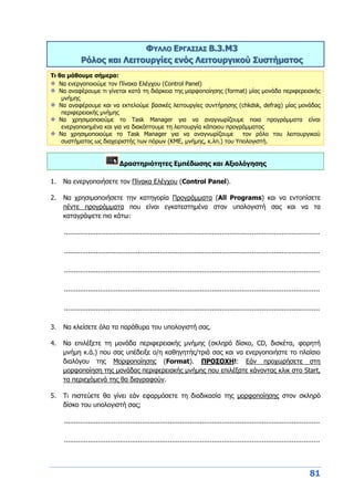 81
ΦΥΛΛΟ ΕΡΓΑΣΙΑΣ Β.3.M3
Ρόλος και Λειτουργίες ενός Λειτουργικού Συστήματος
Τι θα μάθουμε σήμερα:
Να ενεργοποιούμε τον Πίνακα Ελέγχου (Control Panel)
Να αναφέρουμε τι γίνεται κατά τη διάρκεια της μορφοποίησης (format) μίας μονάδα περιφερειακής
μνήμης
Να αναφέρουμε και να εκτελούμε βασικές λειτουργίες συντήρησης (chkdsk, defrag) μίας μονάδας
περιφερειακής μνήμης
Να χρησιμοποιούμε το Task Manager για να αναγνωρίζουμε ποια προγράμματα είναι
ενεργοποιημένα και για να διακόπτουμε τη λειτουργία κάποιου προγράμματος
Να χρησιμοποιούμε το Task Manager για να αναγνωρίζουμε τον ρόλο του λειτουργικού
συστήματος ως διαχειριστής των πόρων (ΚΜΕ, μνήμης, κ.λπ.) του Υπολογιστή.
Δραστηριότητες Εμπέδωσης και Αξιολόγησης
1. Να ενεργοποιήσετε τον Πίνακα Ελέγχου (Control Panel).
2. Να χρησιμοποιήσετε την κατηγορία Προγράμματα (All Programs) και να εντοπίσετε
πέντε προγράμματα που είναι εγκατεστημένα στον υπολογιστή σας και να τα
καταγράψετε πιο κάτω:
................................................................................................................................
................................................................................................................................
................................................................................................................................
................................................................................................................................
................................................................................................................................
3. Να κλείσετε όλα τα παράθυρα του υπολογιστή σας.
4. Να επιλέξετε τη μονάδα περιφερειακής μνήμης (σκληρό δίσκο, CD, δισκέτα, φορητή
μνήμη κ.ά.) που σας υπέδειξε ο/η καθηγητής/τριά σας και να ενεργοποιήστε το πλαίσιο
διαλόγου της Μορφοποίησης (Format). ΠΡΟΣΟΧΗ!: Εάν προχωρήσετε στη
μορφοποίηση της μονάδας περιφερειακής μνήμης που επιλέξατε κάνοντας κλικ στο Start,
τα περιεχόμενά της θα διαγραφούν.
5. Τι πιστεύετε θα γίνει εάν εφαρμόσετε τη διαδικασία της μορφοποίησης στον σκληρό
δίσκο του υπολογιστή σας;
................................................................................................................................
................................................................................................................................
 